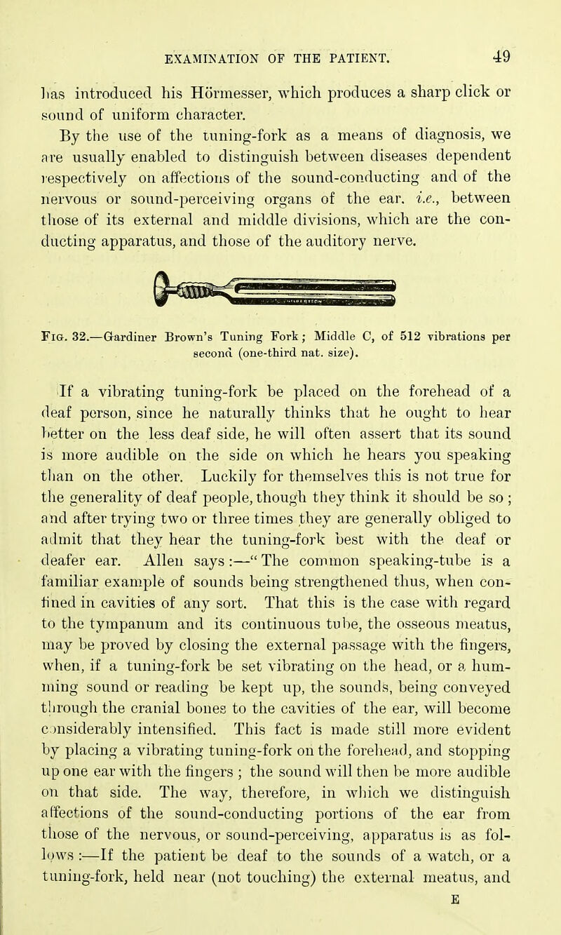 lias introduced his Honnesser, which produces a sharp click or sound of uniform character. By the use of the tuning-fork as a means of diagnosis, we are usually enabled to distinguish between diseases dependent respectively on affections of the sound-conducting and of the nervous or sound-perceiving organs of the ear. i.e., between those of its external and middle divisions, which are the con- ducting apparatus, and those of the auditory nerve. Fig. 32.—Gardiner Brown's Tuning Fork; Middle C, of 512 vibrations per second (one-third nat. size). If a vibrating tuning-fork be placed on the forehead of a deaf person, since he naturally thinks that he ought to hear better on the less deaf side, he will often assert that its sound is more audible on the side on which he hears you speaking than on the other. Luckily for themselves this is not true for the generality of deaf people, though they think it should be so ; and after trying two or three times they are generally obliged to admit that they hear the tuning-fork best with the deaf or deafer ear. Allen says:— The common speaking-tube is a familiar example of sounds being strengthened thus, when con- fined in cavities of any sort. That this is the case with regard to the tympanum and its continuous tube, the osseous meatus, may be proved by closing the external passage with the fingers, when, if a tuning-fork be set vibrating on the head, or a hum- ming sound or reading be kept up, the sounds, being conveyed tlirough the cranial bones to the cavities of the ear, will become considerably intensified. This fact is made still more evident by placing a vibrating tuning-fork on the forehead, and stopping up one ear with the fingers ; the sound will then be more audible on that side. The way, therefore, in which we distinguish affections of the sound-conducting portions of the ear from those of the nervous, or sound-perceiving, apparatus is as fol- lows :—If the patient be deaf to the sounds of a watch, or a tuning-fork, held near (not touching) the external meatus, and E