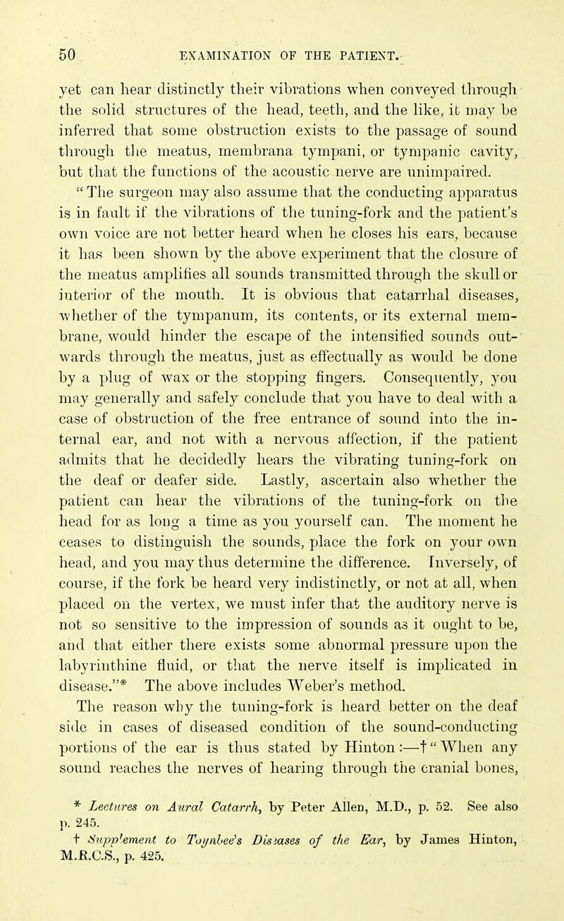 yet can hear distinctly tlieir vibrations when conveyed through the solid structures of the head, teeth, and the like, it may be inferred that some obstruction exists to the passage of sound through tlie meatus, membrana tympani, or tympanic cavity, but that the functions of the acoustic nerve are unimpaired.  The surgeon may also assume that the conducting apparatus is in fault if the vibrations of the tuning-fork and the patient's own voice are not better heard when he closes his ears, because it has been shown by the above experiment that the closure of the meatiis amplifies all sounds transmitted through the skull or interior of the mouth. It is obvious that catarrhal diseases, whetlier of the tympanum, its contents, or its external mem- brane, would hinder the escape of the intensified sounds out- wards through the meatus, just as effectually as would be done by a plug of wax or the stopping fingers. Consequently, you may generally and safely conclude that you have to deal with a case of obstruction of the free entrance of sound into the in- ternal ear, and not with a nervous affection, if the patient admits that he decidedly hears the vibrating tuning-fork on the deaf or deafer side. Lastly, ascertain also whether the patient can hear the vibrations of the tuning-fork on the head for as long a time as you yourself can. The moment he ceases to distinguish the sounds, place the fork on your own head, and you may thus determine the difference. Inversely, of course, if the fork be heard very indistinctly, or not at all, when placed on the vertex, we must infer that the auditory nerve is not so sensitive to the impression of sounds as it ought to be, and that either there exists some abnormal pressure upon the labyrinthine fluid, or that the nerve itself is implicated in disease.* The above includes Weber's method. The reason why tlie tuning-fork is heard better on the deaf side in cases of diseased condition of the sound-conducting portions of the ear is thus stated by Hinton :—t When any sound reaches the nerves of hearing through the cranial bones, * Lectures on Aural Catarrh, by Peter Allen, M.D., p. 52. See also p. 245. + Supplement to Toynhee's Disiases of the Ear, by James Hiaton, M.E.C.S., p. 425,