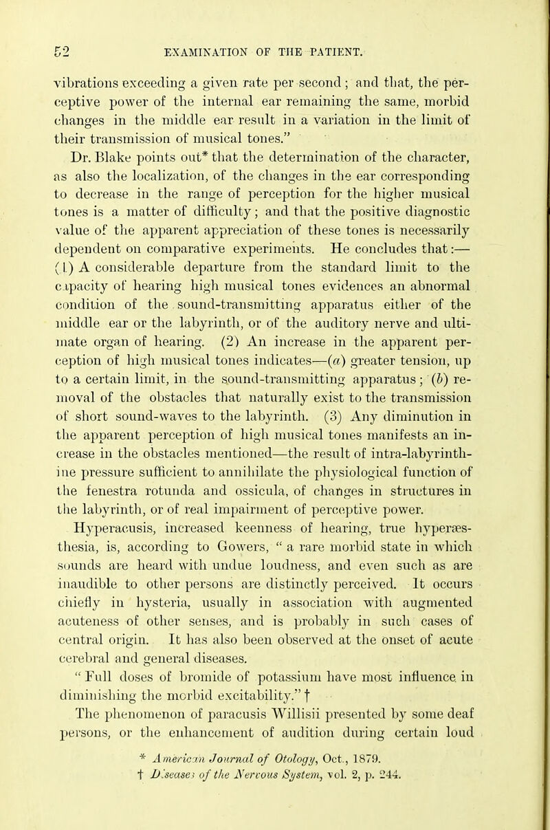 vibrations exceeding a given rate per second; and tliat, the per- ceptive power of the internal ear remaining the same, morbid changes in the middle ear result in a variation in the limit of their transmission of musical tones. Dr. Blake points out* that the determination of the character, as also the localization, of the changes in the ear corresponding to decrease in the range of perception for the higher musical tones is a matter of difficulty; and that the positive diagnostic value of the apparent appreciation of these tones is necessarily dependent on comparative experiments. He concludes that:— (1.) A considerable departure from the standard limit to the capacity of hearing high musical tones evidences an abnormal condilion of the . sound-transmittmg apparatus either of the middle ear or the labyrinth, or of the auditory nerve and ulti- mate organ of hearing. (2) An increase in the apparent per- ception of high musical tones indicates—(a) greater tension, up to a certain limit, in the sound-transmitting apparatus ; (b) re- moval of the obstacles that naturally exist to the transmission of short sound-waves to the labyrinth. (3) Any diminution in the apparent perception of high musical tones manifests an in- crease in the obstacles mentioned—the result of intra-labyrinth- ine pressure sufficient to annihilate the physiological function of the fenestra rotunda and ossicula, of changes in structures in the labyrintli, or of real impairment of perceptive power. Hyperacusis, increased keenness of hearing, true hyperaes- thesia, is, according to Gowers,  a rare morbid state in wliich sounds are heard with undue loudness, and even such as are inaudible to other persons are distinctly perceived. It occurs ciiiefly in hysteria, usually in association with augmented acuteness of other senses, and is probably in such cases of central origin. It has also been observed at the onset of acute cerebral and general diseases.  Full doses of bromide of potassium have most influence in diminishing tlie morbid excitability. f The phenomenon of paracusis Willisii presented by some deaf persons, or the enhancement of audition during certain loud * Aineric'Aii Journal of Otology, Oct., 1879. t Diseases of the J\'erfous System, vol. 2, p. 244.