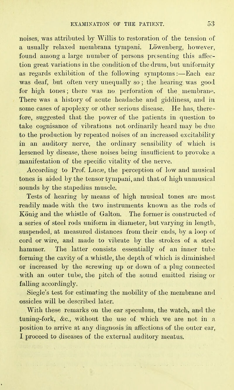 noises, was attributed by Willis to restoration of the tension of a usually relaxed membrana tympani. Lowenberg, however, found among a large number of persons presenting this affec- tion great variations in the condition of the drum, but uniformity as regards exhibition of the following symptoms:—Each ear was deaf, but often very unequally so ; the hearing was good for high tones; there was no perforation of the membrane. There was a history of acute headache and giddiness, and in some cases of apoplexy or other serious disease. He has, there- fore, suggested that the power of the patients in question to take cognisance of vibrations not ordinarily heard may be due to the production by repeated noises of an increased excitability in an auditory nerve, the ordinary sensibility of which is lessened by disease, these noises being insufficient to provoke a manifestation of the specific vitality of the nerve. According to Prof. Lncie, the perception of low and musical tones is aided by the tensor tympani, and that of high unmusical sounds by the stapedius muscle. Tests of hearing by means of high musical tones are most readily made with the two instruments known as the rods of Konig and the whistle of Galton. The former is constructed of a series of steel rods uniform in diameter, but varying in length, suspended, at measured distances from their ends, by a loop of cord or wire, and made to vibrate by the strokes of a steel hammer. The latter consists essentially of an inner tube forming the cavity of a whistle, the depth of which is diminished or increased by the screwing up or down of a plug connected with an outer tube, the pitch of the sound emitted rising or falling accordingly. Siegle's test for estimating the mobility of the membrane and ossicles will be described later. With these remarks on the ear speculum, the watch, and the tuning-fork, &c., without the use of which we are not in a position to arrive at any diagnosis in affections of tlie outer ear, I proceed to diseases of the external auditory meatus.