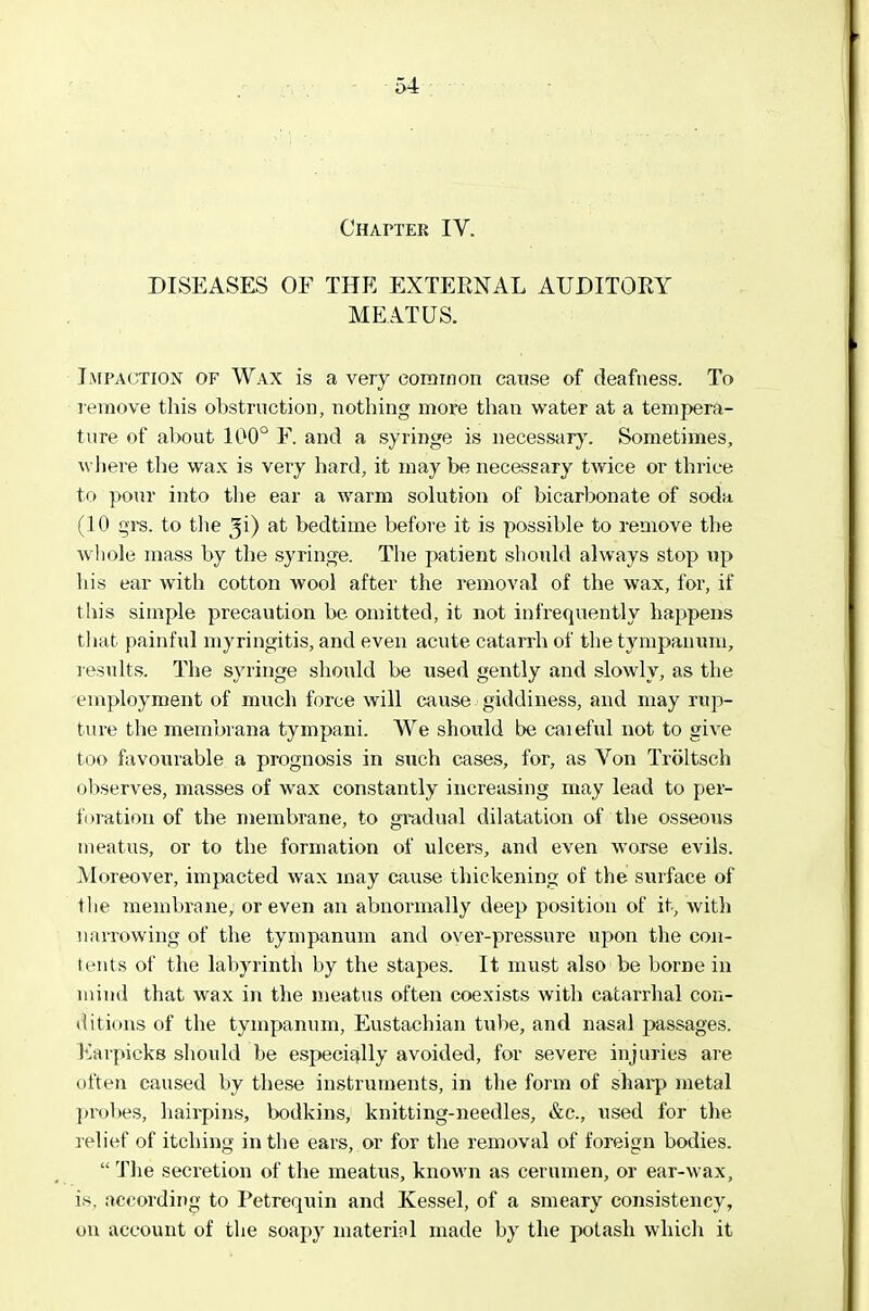 CHArTEE IV. DISEASES OF THE EXTEENAL AUDITOEY MEATUS. Impaction of Wax is a very comrnon cause of deafness. To lemove this obstruction, nothing more than water at a tempera- ture of about 100° F. and a syringe is necessary'. Sometimes, where the wax is very hard, it may be nec&sgary twice or thrice to pour into the ear a warm solution of bicarbonate of soda (10 gi-s. to tlie ^i) ftt bedtime before it is possible to remove the whole mass by the syringe. The patient should always stop up his ear with cotton wool after the removal of the wax, for, if this simple precaution be omitted, it not infrequently happens tliat painful myringitis, and even acute catarrh of the tympanum, results. The syringe should be used gently and slowly, as the employment of much force will cause ■ giddiness, and may rup- ture the membvana tympani. We should be caieful not to give too favourable a prognosis in such cases, for, as Von Triiltsch observes, masses of wax constantly increasing may lead to per- foration of the membrane, to gradual dilatation of the osseous meatus, or to the formation of ulcers, and even worse evils. Moreover, impacted wax may cause thickening of the surface of the membrane, or even an abnormally deep position of it, witli narrowing of tlie tympanum and over-pressure upon the con- tents of the labyrinth by the stapes. It must also be borne in mind that wax in the meatus often coexists with catarrhal con- ditions of the tympanum. Eustachian tube, and nasal passages. Karpicks should be especifjlly avoided, for severe injuries are often caused by these instruments, in the form of sharp metal probes, hairpins, bodkins, knitting-needles, &c., used for the relief of itching in the ears, or for the removal of foreign bodies.  The secretion of the meatus, known as cerumen, or ear-wax, is, according to Petrequin and Kessel, of a smeary consistency, on account of the soapy material made by the potash whicli it