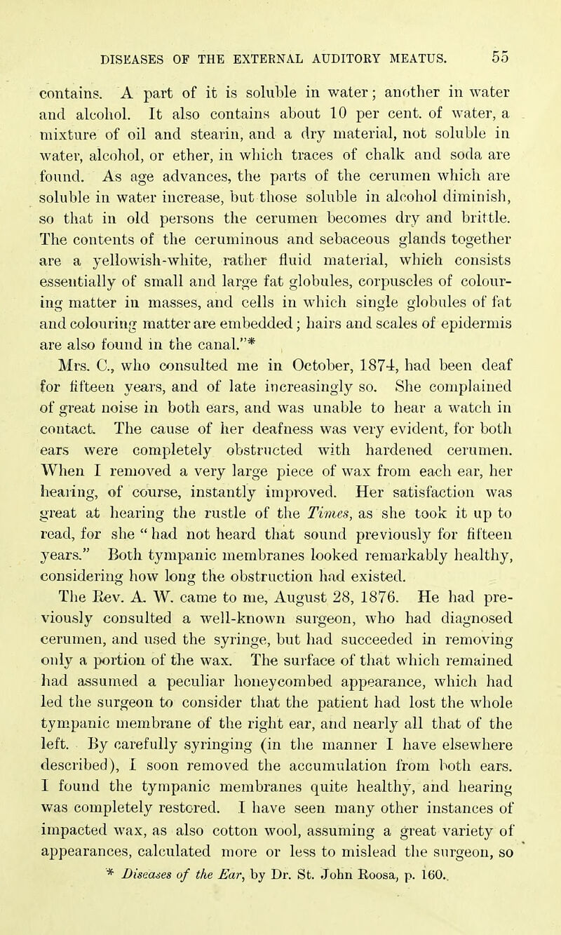 contains. A part of it is soluble in water; another in water and alcohol. It also contains about 10 per cent, of water, a mixture of oil and stearin, and a dry material, not soluble in water, alcohol, or ether, in which traces of chalk and soda are found. As age advances, the parts of the cerumen which are soluble in water increase, but those soluble in alcohol diminish, so that in old persons the cerumen becomes dry and brittle. The contents of the ceruminous and sebaceous glands together are a yellowish-white, rather fluid material, which consists essentially of small and large fat globules, corpuscles of colour- ing matter in masses, and cells in which single globules of fat and colouring matter are embedded; hairs and scales of epidermis are also found in the canal.* Mrs. C, who consulted me in October, 1874, had been deaf for fifteen years, and of late increasingly so. She complained of great noise in both ears, and was unable to hear a watch in contact. The cause of her deafness was very evident, for both ears were completely obstructed with hardened cerumen. When I removed a very large piece of wax from each ear, her hearing, of course, instantly improved. Her satisfaction was great at hearing the rustle of the Times, as she took it up to read, for she  had not heard that sound previously for fifteen years. Both tympanic membranes looked remarkably healthy, considering how long the obstruction had existed. Tlie Eev. A W. came to me, August 28, 1876. He had pre- viously consulted a well-known surgeon, who had diagnosed cerumen, and used the syringe, but had succeeded in removing only a portion of tlie wax. The surface of that which remained had assumed a peculiar honeycombed appearance, which had led the surgeon to consider that the patient had lost the whole tympanic membrane of the right ear, and nearly all that of the left. By carefully syringing (in the manner I have elsewhere described), I soon removed the accumulation from both ears. I found the tympanic membranes quite healthy, and hearing was completely restored. T have seen many other instances of impacted wax, as also cotton wool, assuming a great variety of appearances, calculated more or less to mislead the surgeon, so * Diseases of the Ear, by Dr. St. John Eoosaj p. 160..