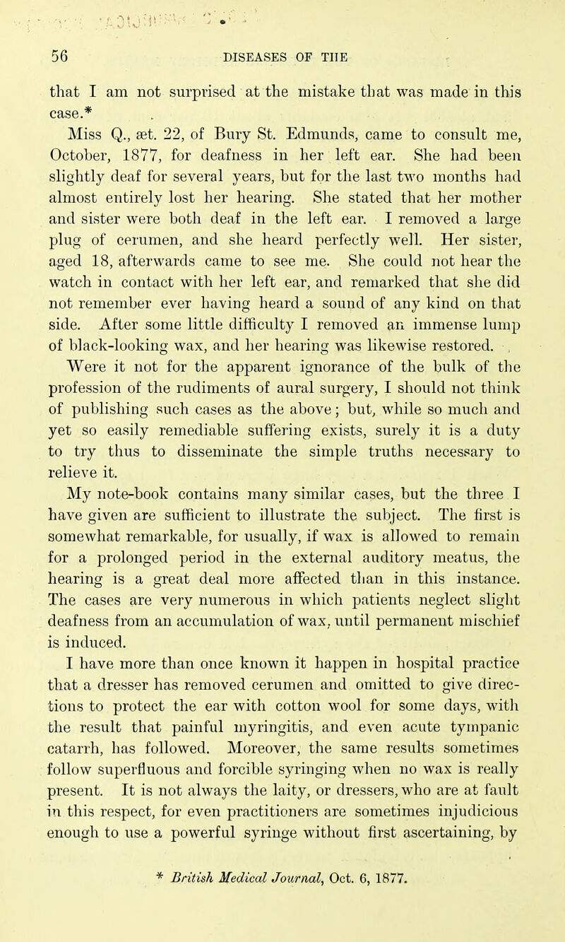 that I am not surprised at the mistake tliat was made in this case.* Miss Q., aet. 22, of Bury St. Edmunds, came to consult me, October, 1877, for deafness in her left ear. She had been slightly deaf for several years, but for the last two months had almost entirely lost her hearing. She stated that her mother and sister were both deaf in the left ear. I removed a large plug of cerumen, and she heard perfectly well. Her sister, aged 18, afterwards came to see me. She could not hear the watch in contact with her left ear, and remarked that she did not remember ever having heard a sound of any kind on that side. After some little difficulty I removed an immense lump of black-looking wax, and her hearing was likewise restored. Were it not for the apparent ignorance of the bulk of the profession of the rudiments of aural surgery, I should not think of publishing such cases as the above; but, while so much and yet so easily remediable suffering exists, surely it is a duty to try thus to disseminate the simple truths necessary to relieve it. My note-book contains many similar cases, but the three I have given are sufficient to illustrate the subject. The first is somewhat remarkable, for usually, if wax is allowed to remain for a prolonged period in the external auditory meatus, the hearing is a great deal more affected than in this instance. The cases are very numerous in which patients neglect slight deafness from an accumulation of wax, until permanent mischief is induced. I have more than once known it happen in hospital practice that a dresser has removed cerumen and omitted to give direc- tions to protect the ear with cotton wool for some days, with the result that painful myringitis, and even acute tympanic catarrh, has followed. Moreover, the same results sometimes follow superfluous and forcible syringing when no wax is really present. It is not always the laity, or dressers, who are at fault in this respect, for even practitioners are sometimes injudicious enough to use a powerful syringe without first ascertaining, by * British Medical Journal, Oct. 6, 1877.