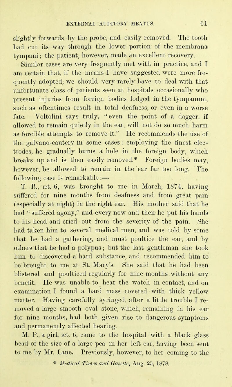 slightly forwards by the probe, and easily removed. The tooth had cut its way through the lower portion of the menibrana tympani; the patient, however, made an excellent recovery. Similar cases are very frequently met with in practice, and I am certain that, if the means I have suggested were more fre- quently adopted, we should very rarely have to deal with that imfortunate class of patients seen at hospitals occasionally who present injuries from foreign bodies lodged in the tympanum, such as oftentimes result in total deafness, or even in a worse fate. Voltolini says truly, even the point of a dagger, if allowed to remain quietly in the ear, will not do so much harm as forcible attempts to remove it. He recommends the use of the galvano-cautery in some cases: employing the finest elec- trodes, he gradually burns a hole in the foreign body, which breaks up and is then easily removed.* Foreign bodies may, however, be allowed to remain in the ear far too long. The following case is remarkable :— T. B., set. 6, was brought to me in March, 1874, having suffered for nine months from deafness and from great pain (especially at night) in the right ear. His mother said that he had  suffered agony, and every now and then he put his hands to his head and cried out from the severity of the pain. She had taken him to several medical men, and was told by some that he had a gathering, and must poultice the ear, and by others that he had a polypus; but the last gentleman she took him to discovered a hard substance, and recommended him to be brought to me at St. Mary's. She said that he had been blistered and poulticed regularly for nine months without any benefit. He was unable to hear the watch in contact, and on examination I found a hard mass covered with thick yellow matter. Having carefully syringed, after a little trouble I re- moved a large smooth oval stone, which, remaining in his ear for nine months, had both given rise to dangerous symptoms and permanently affected hearing. M. P., a girl, £et. 6, came to the hospital with a black glass bead of the size of a large pea in her left ear, having been sent to me by Mr. Lane. Previously, however, to her coming to the * Medical Times and Gazette, Aug. 25, 1878.