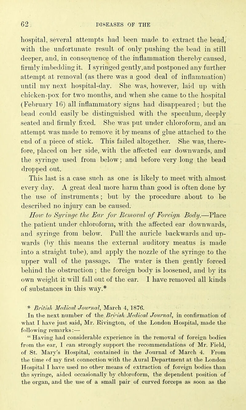 hospital, several attempts had been made to extract the bead, with the unfortunate result of only pushing the bead in still deeper, and, in consequence of the inflammation thereby caused, firmly imbedding it. I syringed gently,and postponed any further attempt at removal (as there was a good deal of inflammation) until my next hospital-day. She was, however, laid up with chicken-pox for two months, and when she came to the hospital (February 16) all inflammatory signs had disappeared; but the bead could easily be distinguished with tlie speculum, deeply seated and firmly fixed. She was put under chloroform, and au attempt was made to remove it by means of glue attached to the end of a piece of stick. This failed altogether. She was, there- fore, placed on her side, with the affected ear downwards, and the syringe used from below; and before very long the bead dropped out. This last is a case such as one is likely to meet with almost every day. A great deal more harm than good is often done by the use of instruments ; but by the procedure about to be described no injury can be caused. Hoiv to Syringe the Ear for Removal of Foreign Body.—Place the patient under chloroform, with the affected ear downwards, and syringe from below. Pull the auricle backwards and up- wards (by this means the external auditory meatus is made into a straight tube), and apply the nozzle of the syringe to the upper wall of the passage. The water is then gently forced l)ehind the obstruction ; the foreign body is loosened, and by its own weight it will fall out of the ear. 1 have removed all kinds of substances in this way.* * British Medical Journal, March 4, 1876. In tlie next number of the Bri'ish Medical Journal, in confirmation of what I have ju.st said, Mr. Rivington, of the London Hospital, made the following remarks:—  Having had considerable experience in the removal of foreign bodies from the ear, I can strongly support the recommendations of Mr. Field, of St. Mary's Hospital, contained in the Journal of March 4. From the time of my first connection with the Aural Department at the London Hospital I have used no other means of extraction of foreign bodies than the syringe, aided occasionally by chloroform, the dependent position of the organ, and the use of a small pair of curved forceps aa soon as the