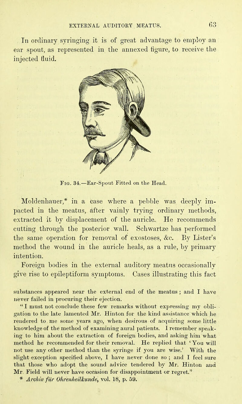 In ordinary syringing it is of great advantage to employ an ear spout, as represented in the annexed figure, to receive the injected fluid. Fig. 34.—Ear-Spout Fitted on the Head. Moldenhauer,* in a case where a pebble was deeply im- pacted in the meatus, after vainly trying ordinary methods, extracted it by displacement of the auricle. He recommends cutting through the posterior wall. Schwartze has performed the same operation for removal of exostoses, &c. By Lister's method the wound in tlie auricle heals, as a rule, by primary intention. Foreign bodies in the external auditory meatus occasionally give rise to epileptiform symptoms. Cases illustrating this fact substances appeared near the external end of the meatus ; and I have never failed in procuring their ejection.  I must not conclude these few remarks without expressing my obli- gation to the late lamented Mr. Hinton for the kind assi.stance which he rendered to . me some years ago, when desirous of acquiring some little knowledge of the method of examining aural patients. I remember speiik- ing to him about the extraction of foreign bodies, and asking him what method he recommended for their removal. He replied that 'You will not use any other method than the syringe if you are wise.' With the slight exception .specified above, I have never done so ; and I feel sure that those who adopt the sound advice tendered by Mr. Hinton and Mr. Field will never have occasion for disappointment or regret. * Archiv fur Ohrenheilkunde, vol. 18, p. 59.