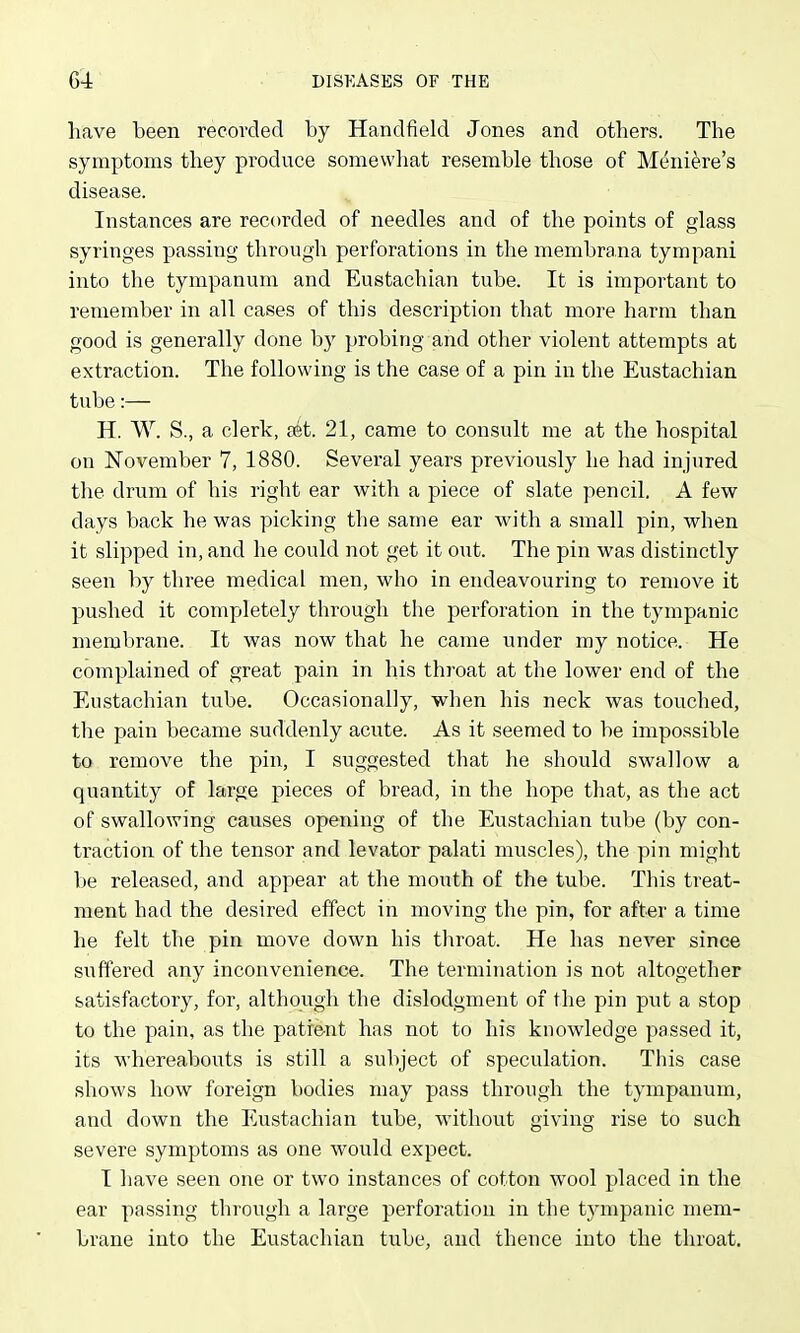 have been recorded by Handfield Jones and others. The symptoms they produce somewhat resemble those of Meniere's disease. Instances are recorded of needles and of the points of glass syringes passing through perforations in the membrana tympani into the tympanum and Eustachian tube. It is important to remember in all cases of this description that more harm than good is generally done by probing and other violent attempts at extraction. The following is the case of a pin in the Eustachian tube:— H. W. S., a clerk, pet. 21, came to consult me at the hospital on November 7, 1880. Several years previously he had injured the drum of his right ear with a piece of slate pencil. A few days back he was picking the same ear with a small pin, when it slipped in, and he could not get it out. The pin was distinctly seen by three medical men, who in endeavouring to remove it pushed it completely through the perforation in the tympanic membrane. It was now that he came under my notice. He complained of great pain in his throat at the lower end of the Eustachian tube. Occasionally, when his neck was touched, the pain became suddenly acute. As it seemed to be impossible to remove the pin, I suggested that he should swallow a quantity of large pieces of bread, in the hope that, as the act of swallowing causes opening of the Eustachian tube (by con- traction of the tensor and levator palati muscles), the pin might be released, and appear at the mouth of the tube. This treat- ment had the desired effect in moving the pin, for after a time he felt the pin move down his throat. He has never since suffered any inconvenience. The termination is not altogether satisfactory, for, although the dislodgment of the pin put a stop to the pain, as the patie-nt has not to his knowledge passed it, its whereabouts is still a subject of speculation. This case shows how foreign bodies may pass through the tympanum, and down the Eustachian tube, without giving rise to such severe symptoms as one would expect. I have seen one or two instances of cotton wool placed in the ear passing through a large perforation in the tympanic mem- brane into the Eustachian tube, and thence into the throat.