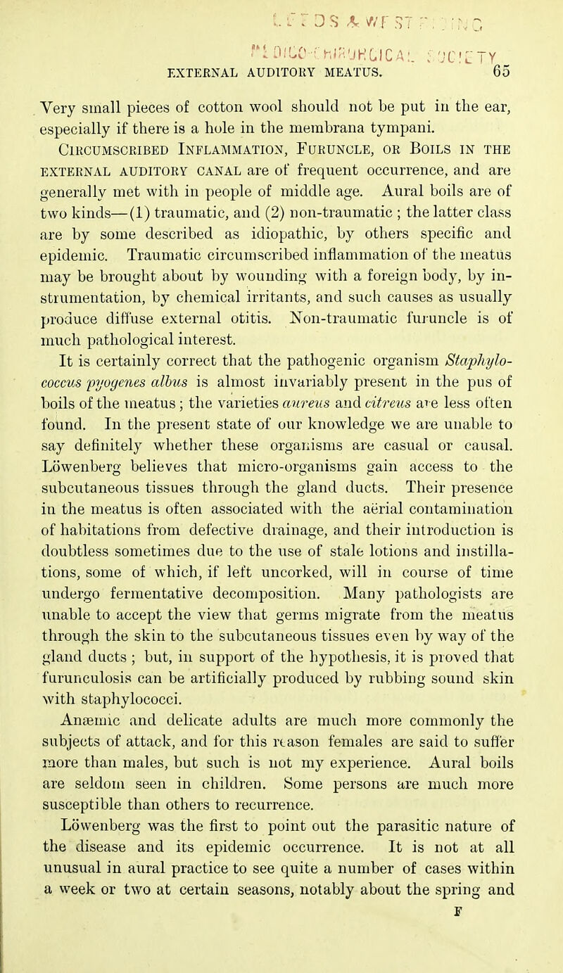 Very small pieces of cotton wool should not be put in the ear, especially if there is a hole in the membrana tympani. Circumscribed Inflammation, Furuncle, or Boils in the EXTERNAL AUDITORY CANAL are of frequent occurrence, and are generally met with in people of middle age. Aural boils are of two kinds—(1) traumatic, and (2) non-traumatic ; the latter class are by some described as idiopathic, by others specific and epidemic. Traumatic circumscribed inflammation of the meatus may be brought about by wounding with a foreign body, by in- strumentation, by chemical irritants, and such causes as usually produce diffuse external otitis. N^on-traumatic fujuncle is of much pathological interest. It is certainly correct that the pathogenic organism Staphylo- coccus pyogenes alhus is almost invariably present in the pus of boils of the meatus; the varieties aureus and citreus ai e less often found. In the present state of our knowledge we are unable to say definitely whether these organisms are casual or causal. Lowenberg believes that micro-organisms gain access to the subcutaneous tissues through the gland ducts. Their presence in the meatus is often associated with the aerial contamination of habitations from defective drainage, and their introduction is doubtless sometimes due to the use of stale lotions and instilla- tions, some of which, if left uncorked, will in course of time undergo fermentative decomposition. Many pathologists are unable to accept the view that germs migrate from the meatus through the skin to the subcutaneous tissues even by way of the gland ducts ; but, in support of the hypothesis, it is proved that furunculosis can be artificially produced by rubbing sound skin with staphylococci. Angemic and delicate adults are much more commonly the subjects of attack, and for this reason females are said to suffer more than males, but such is not my experience. Aural boils are seldom seen in children. Some persons are much more susceptible than others to recurrence. Lowenberg was the first to point out the parasitic nature of the disease and its epidemic occurrence. It is not at all unusual in aural practice to see quite a number of cases within a week or two at certain seasons, notably about the spring and F