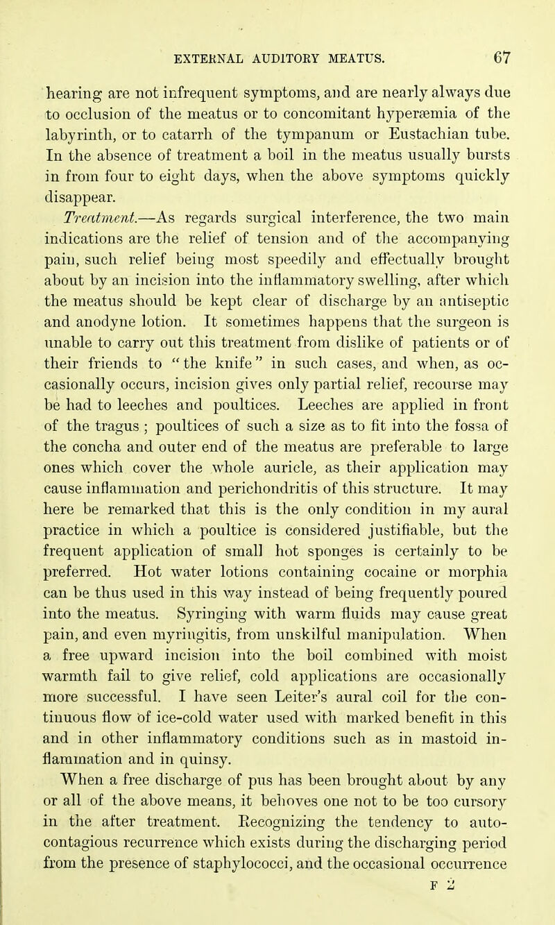 hearing are not infrequent symptoms, and are nearly always due to occlusion of the meatus or to concomitant hypereemia of the labyrinth, or to catarrh of the tympanum or Eustachian tube. In the absence of treatment a boil in the meatus usually bursts in from four to eight days, when the above symptoms quickly disappear. Treatment.—As regards surgical interference, the two main indications are the relief of tension and of the accompanying pain, such relief being most speedily and effectually brought about by an incision into the inflammatory swelling, after which the meatus should be kept clear of discharge by an antiseptic and anodyne lotion. It sometimes happens that the surgeon is unable to carry out this treatment from dislike of patients or of their friends to  the knife in such cases, and when, as oc- casionally occurs, incision gives only partial relief, recourse may be had to leeches and poultices. Leeches are applied in front of the tragus ; poultices of such a size as to fit into the fossa of the concha and outer end of the meatus are preferable to large ones which cover the whole auricle, as their application may cause inflammation and perichondritis of this structure. It may here be remarked that this is the only condition in my aural practice in which a poultice is considered justifiable, but the frequent application of small hot sponges is certainly to be preferred. Hot water lotions containing cocaine or morphia can be thus used in this way instead of being frequently poured into the meatus. Syringing with warm fluids may cause great pain, and even myringitis, from unskilful manipulation. When a free upward incision into the boil combined with moist warmth fail to give relief, cold applications are occasionally more successful. I have seen Leiter's aural coil for tbe con- tinuous flow of ice-cold water used with marked benefit in this and in other inflammatory conditions such as in mastoid in- flammation and in quinsy. When a free discharge of pus has been brought about by any or all of the above means, it behoves one not to be too cursory in the after treatment. Eecognizing the tendency to auto- contagious recurrence which exists during the discharging period from the presence of staphylococci, and the occasional occurrence F 2