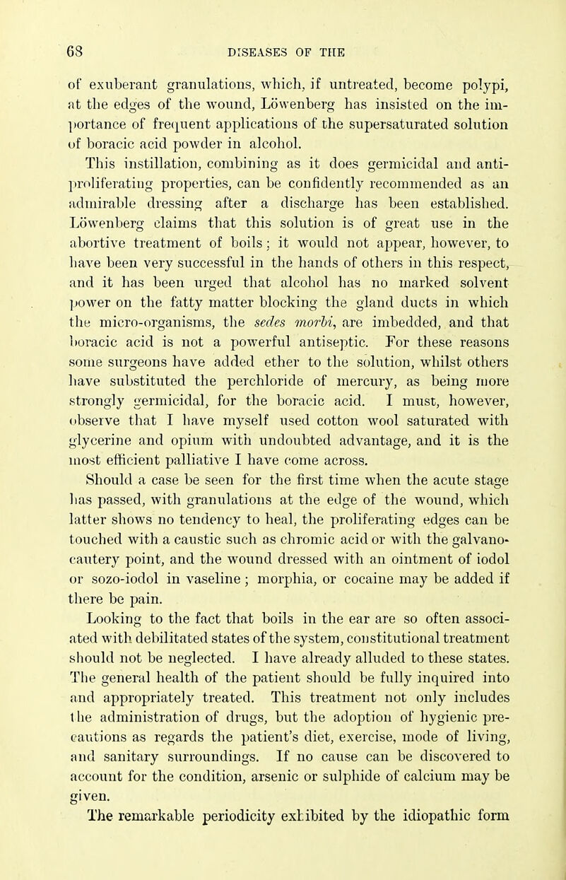 of exuberant granulations, which, if untreated, become polypi, at the edges of the wound, Lowenberg has insisted on the im- ])ortance of fre(i[uent applications of the supersaturated solution of boracic acid powder in alcohol. This instillation, combining as it does germicidal and anti- proliferating properties, can be confidently recommended as an admirable dressing after a discharge has been established. Lowenberg claims that this solution is of great use in the abortive treatment of boils; it would not appear, however, to have been very successful in the hands of others in this respect, and it has been urged that alcohol has no marked solvent power on the fatty matter blocking the gland ducts in which the micro-organisms, the sedes morbi, are imbedded, and that boracic acid is not a powerful antiseptic. For these reasons some surgeons have added ether to the solution, whilst others have substituted the perchloride of mercury, as being more strongly germicidal, for the boracic acid. I must, however, observe that I have myself used cotton wool saturated with glycerine and opium with undoubted advantage, and it is the most efficient palliative I have come across. Should a case be seen for the first time when the acute stage has passed, with granulations at the edge of the wound, which latter shows no tendency to heal, the proliferating edges can be touched with a caustic such as chromic acid or with the galvano- cautery point, and the wound dressed with an ointment of iodol or sozo-iodol in vaseline ; morphia, or cocaine may be added if there be pain. Looking to the fact that boils in the ear are so often associ- ated with debilitated states of the system, constitutional treatment should not be neglected. I have already alluded to these states. The general health of the patient should be fully inquired into and appropriately treated. This treatment not only includes the administration of drugs, but the adoption of hygienic pre- cautions as regards the patient's diet, exercise, mode of living, and sanitary surroundings. If no cause can be discovered to account for the condition, arsenic or sulphide of calcium may be given. The remarkable periodicity extibited by the idiopathic form