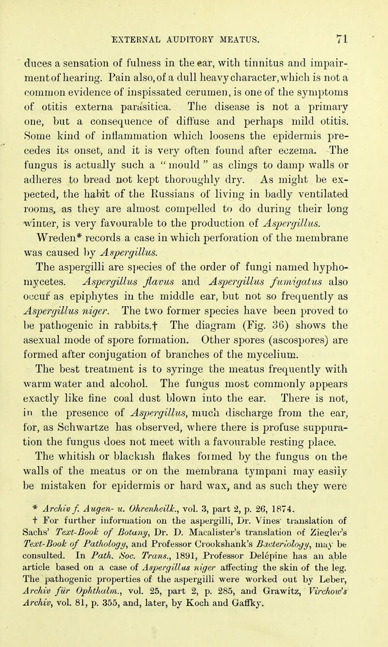 duces a sensation of fulness in the ear, with tinnitus and impair- ment of hearing. Pain also, of a dull heavy character, which is not a common evidence of inspissated cerumen, is one of the symptoms of otitis externa parasitica. Tlie disease is not a primary one, but a consequence of diffuse and perhaps mild otitis. Some kind of inflammation which loosens the epidermis pre- cedes its onset, and it is very often found after eczema. The fungus is actually such a  mould  as clings to damp walls or adheres to bread not kept thoroughly dry. As might be ex- pected, the habit of the Russians of living in badly ventilated rooms, as they are almost compelled to do during their long •winter, is very favourable to the production of Aspergillus. Wreden* records a case in which perforation of the membrane was caused by Aspergillus. The aspergilli are species of the order of fungi named hypho- mycetes. Aspergillus Jlavus and Aspergillus fmnigatvs also occur as epiphytes in the middle ear, but not so frequently as Aspergillus niger. The two former species have been proved to be pathogenic in rabbits.f The diagram (Fig. 36) shows the asexual mode of spore formation. Other spores (ascospores) are formed after conjugation of branches of the mycelium. The best treatment is to syringe the meatus frequently with warm water and alcohol. The fungus most commonly appears exactly like fine coal dust blown into the ear. There is not, i n the presence of Aspergillus, miicli discharge from the ear, for, as Schwartze has observed, where there is profuse suppura- tion the fungus does not meet with a favourable resting place. The whitish or blackish flakes formed by the fungus on the walls of the meatus or on the membrana tympani may easily be mistaken for epidermis or hard wax, and as such they were * Archiv f. Augen- u. Ohrenheilk., vol. 3, part -2, p. 26, 1874. t For further information on the aspergilli, Dr. Vines' ti-auslation of Sachs' Text-Book of Botany, Dr. D. Macalister's translation of Zie£;ler's Text-Book of Pathology, and Professor Crookshank's Bacteriology, may be consulted. In Path. Soc. Trans., 1891, Professor Delepine has an able article based on a case of Aspergillas niger affecting the skin of the leg. The pathogenic properties of the aspergilli were worked out by Leber, Archiv fur Ophthulm., vol. 25, part 2, p. 285, and Grawitz, Virchow's Archiv, vol. 81, p. 355, and, later, by Koch and Gaffky.