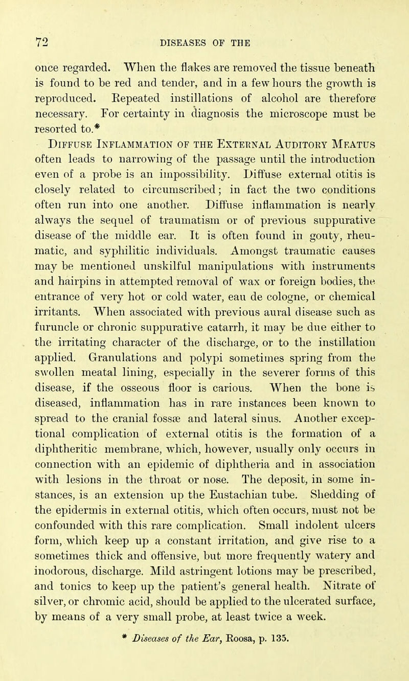 once regarded. When the flakes are removed the tissue beneath is found to be red and tender, and in a few hours the growth is reproduced. Eepeated instillations of alcohol are therefore necessary. For certainty in diagnosis the microscope must be resorted to.* Diffuse Inflammation of the Extet^nal Auditory Meatus often leads to narrowing of the passage until the introduction even of a probe is an impossibility. Diffuse external otitis is closely related to circumscribed; in fact the two conditions often run into one another. Diffuse inflammation is nearly always the sequel of traumatism or of previous suppurative disease of the middle ear. It is often found in gouty, rheu- matic, and syphilitic individuals. Amongst traumatic causes may be mentioned unskilful manipulations with instruments and hairpins in attempted removal of wax or foreign bodies, the. entrance of very hot or cold water, eau de cologne, or chemical irritants. When associated with previous aural disease such as furuncle or chronic suppurative catarrh, it may be due either to the irritating character of the discharge, or to the instillation applied. Granulations and polypi sometimes spring from the swollen meatal lining, especially in the severer forms of this disease, if the osseous floor is carious. When the bone is diseased, inflammation has in rare instances been known to spread to the cranial fossee and lateral sinus. Another excep- tional complication of external otitis is the formation of a diphtheritic membrane, which, however, usually only occurs in connection with an epidemic of diphtheria and in association with lesions in the throat or nose. The deposit, in some in- stances, is an extension up the Eustachian tube. Shedding of the epidermis in external otitis, which often occurs, must not be confounded with this rare complication. Small indolent ulcers form, which keep up a constant irritation, and give rise to a sometimes thick and offensive, but more frequently watery and inodorous, discharge. Mild astringent lotions may be prescribed, and tonics to keep up the patient's general health. Nitrate of silver, or chromic acid, should he applied to the ulcerated surface, by means of a very small probe, at least twice a week. * Diseases of the Ear, Roosa, p. 135.