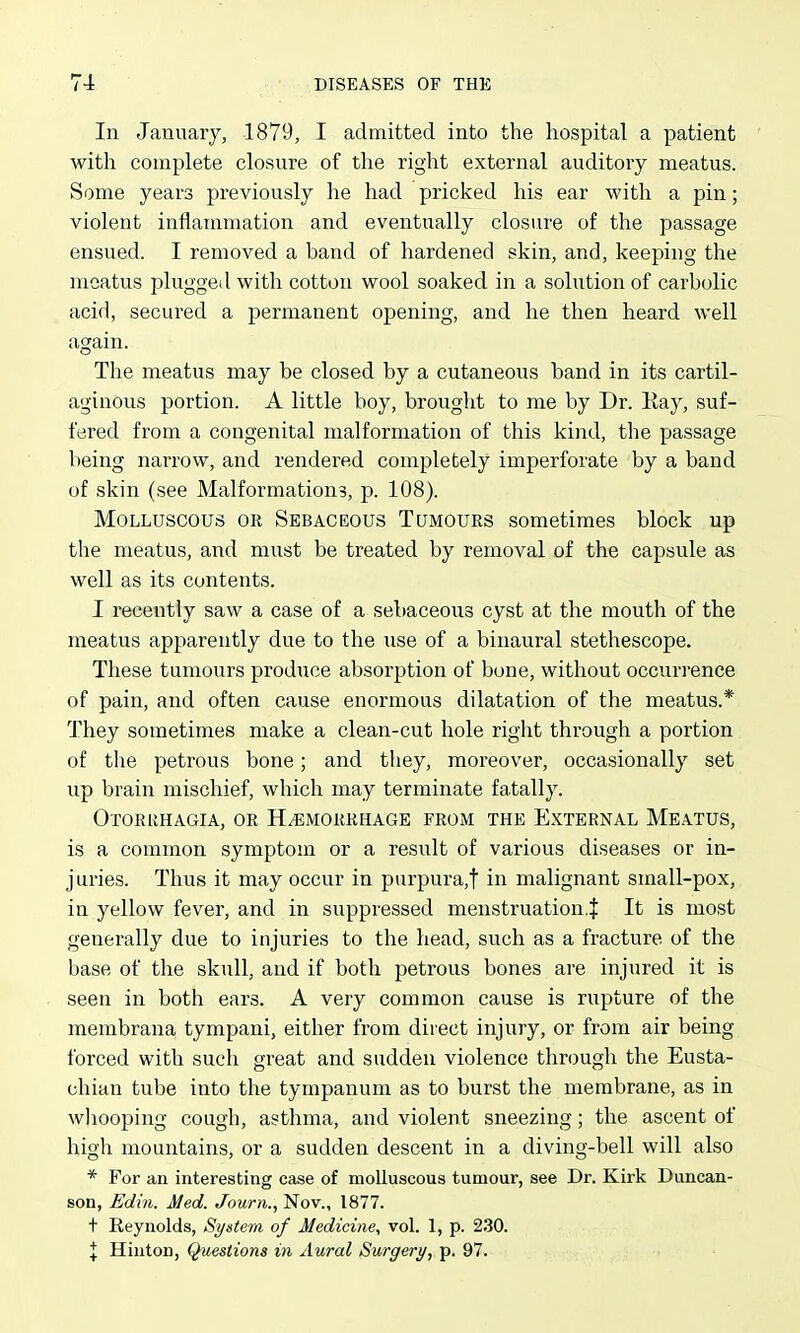 In January, 1879, I admitted into the hospital a patient with complete closure of the right external auditory meatus. Some years previously he had pricked his ear with a pin; violent inflammation and eventually closure of the passage ensued. I removed a band of hardened skin, and, keeping the meatus plugged with cotton wool soaked in a solution of carbolic acid, secured a permanent opening, and he then heard well again. The meatus may be closed by a cutaneous band in its cartil- aginous portion. A little boy, brought to me by Dr. Kay, suf- fered from a congenital malformation of this kind, the passage being narrow, and rendered completely imperforate by a band of skin (see Malformations, p. 108). Molluscous or Sebaceous Tumours sometimes block up the meatus, and must be treated by removal of the capsule as well as its contents. I recently saw a case of a sebaceous cyst at the mouth of the meatus apparently due to the use of a binaural stethescope. These tumours prodixce absorption of bone, without occurrence of pain, and often cause enormous dilatation of the meatus.* They sometimes make a clean-cut hole right through a portion of the petrous bone; and they, moreover, occasionally set up brain mischief, which may terminate fatally. Otorrhagia, or Hemorrhage from the External Meatus, is a common symptom or a result of various diseases or in- juries. Thus it may occur in purpura,! ii^ malignant small-pox, in yellow fever, and in suppressed menstruation.^ It is most generally due to injuries to the head, such as a fracture of the base of the skull, and if both petrous bones are injured it is seen in both ears. A very common cause is rupture of the membrana tympani, either from direct injury, or from air being forced with such great and sudden violence through the Eusta- chian tube into the tympanum as to burst the membrane, as in wliooping cough, asthma, and violent sneezing; the ascent of high mountains, or a sudden descent in a diving-bell will also * For an interesting case of molluscous tumour, see Dr. Kirk Duncan- son, Edin. Med. Journ., Nov., 1877. t Reynolds, System of Medicine^ vol. 1, p. 230. \ Hiuton, Questions in Aural Surgery, p. 97.