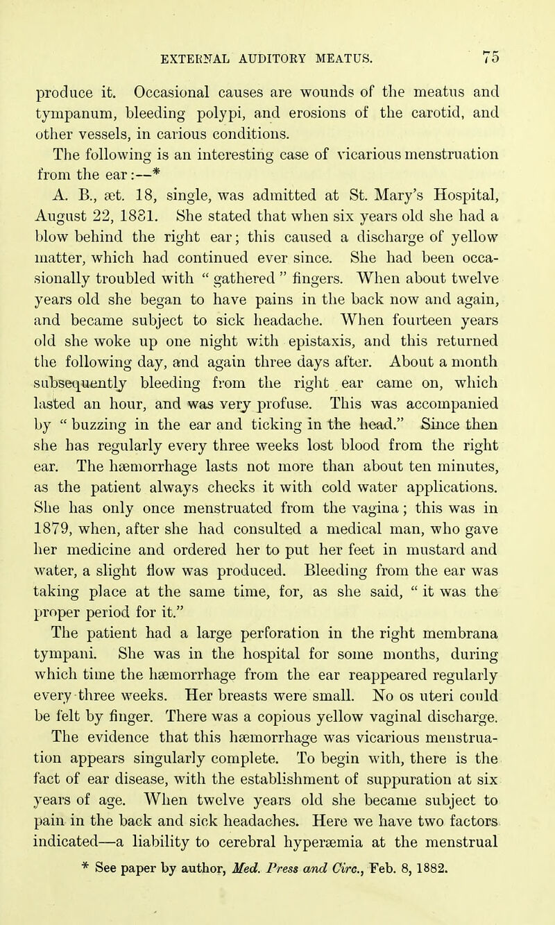 produce it. Occasional causes are wounds of the meatus and tympanum, bleeding polypi, and erosions of the carotid, and other vessels, in carious conditions. The following is an interesting case of vicarious menstruation from the ear:—* A. B., aet. 18, single, was admitted at St. Mary's Hospital, August 22, 1881. She stated that when six years old she had a blow behind the right ear; this caused a discharge of yellow matter, which had continued ever since. She had been occa- sionally troubled with  gathered  fingers. When about twelve years old she began to have pains in the back now and again, and became subject to sick headache. When fourteen years old she woke up one night with epistaxis, and this returned the following day, and again three days after. About a month subseij^uently bleeding from the riglit ear came on, which lasted an hour, and was very profuse. This was accompanied by  buzzing in the ear and ticking in the head. Since then she has regularly every three weeks lost blood from the right ear. The haemorrhage lasts not more than about ten minutes, as the patient always checks it with cold water applications. She has only once menstruated from the vagina; this was in 1879, when, after she had consulted a medical man, who gave her medicine and ordered her to put her feet in mustard and water, a slight flow was produced. Bleeding from the ear was taking place at the same time, for, as she said,  it was the proper period for it. The patient had a large perforation in the right membrana tympani. She was in the hospital for some months, during which time the haemorrhage from the ear reappeared regularly every three weeks. Her breasts were small. No os uteri could be felt by finger. There was a copious yellow vaginal discharge. The evidence that this haemorrhage was vicarious menstrua- tion appears singularly complete. To begin with, there is the fact of ear disease, with the establishment of suppuration at six years of age. When twelve years old she became subject to pain in the back and sick headaches. Here we have two factors indicated—a liability to cerebral hyperaemia at the menstrual * See paper by author, Med. Press and Giro., Feb. 8,1882.