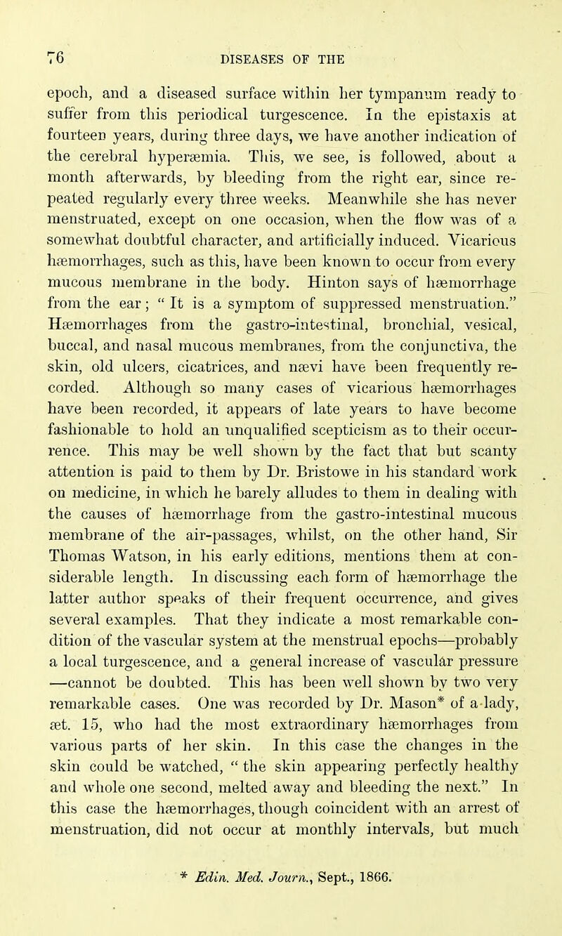 epoch, and a diseased surface within her tympanum ready to suffer from this periodical turgescence. In the epistaxis at fourteen years, during three days, we have another indication of the cerebral hypersemia. Tliis, we see, is followed, about a month afterwards, by bleeding from the right ear, since re- peated regularly every three weeks. Meanwhile she has never menstruated, except on one occasion, when the flow was of a somewhat doubtful character, and artificially induced. Vicarious hsemorrhages, such as this, have been known to occur from every mucous membrane in the body. Hinton says of haemorrhage from the ear;  It is a symptom of suppressed menstruation. Hsemorrhages from the gastro-intestinal, bronchial, vesical, buccal, and nasal mucous membranes, from the conjunctiva, the skin, old ulcers, cicatrices, and naevi have been frequently re- corded. Altliougli so many cases of vicarious hsemorrhages have been recorded, it appears of late years to have become fashionable to hold an unqualified scepticism as to their occur- rence. This may be well shown by the fact that but scanty attention is paid to them by Dr. Bristowe in his standard work on medicine, in which he barely alludes to them in dealing with the causes of hsemorrhage from the gastro-intestinal mucous membrane of the air-passages, whilst, on the other hand. Sir Thomas Watson, in his early editions, mentions them at con- siderable length. In discussing each form of haemorrhage the latter author speaks of their frequent occurrence, and gives several examples. That they indicate a most remarkable con- dition of the vascular system at the menstrual epochs—probably a local turgescence, and a general increase of vascular pressure —cannot be doubted. This has been well shown by two very remarkable cases. One was recorded by Dr. Mason* of a lady, set. 15, who had the most extraordinary hsemorrhages from various parts of her skin. In this case the changes in the skin could be watched,  the skin appearing perfectly healthy and wliole one second, melted away and bleeding the next. In this case the hsemorrhages, though coincident with an arrest of menstruation, did not occur at monthly intervals, but much * Edin. Med. Journ., Sept., 1866.