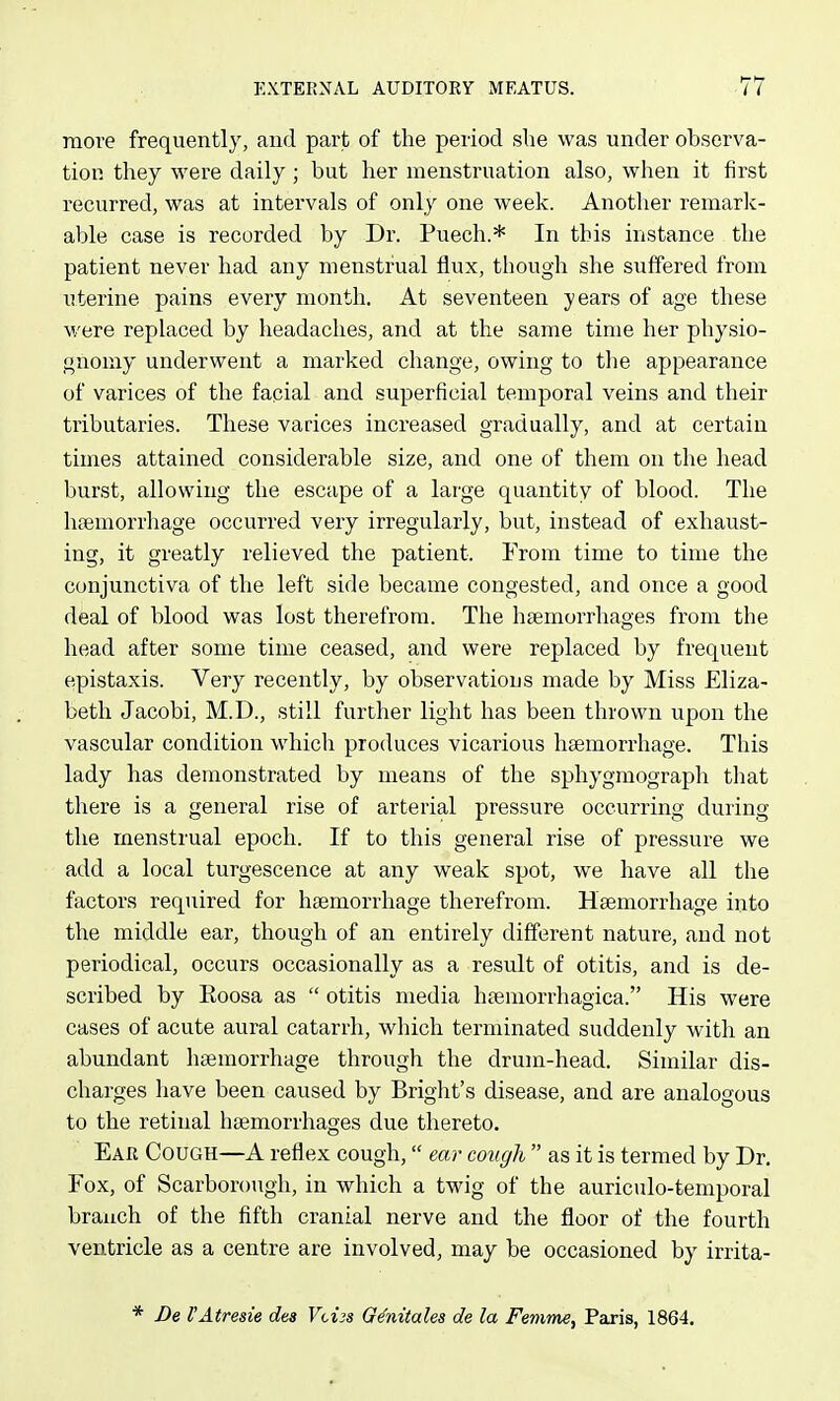 more frequently, and part of the period slie was under observa- tion they were daily ; but her menstruation also, when it first recurred, was at intervals of only one week. Another remark- able case is recorded by Dr. Puech.* In this instance the patient never had any menstrual flux, though she suffered from uterine pains every month. At seventeen years of age these were replaced by headaches, and at the same time her physio- gnomy underwent a marked change, owing to the appearance of varices of the facial and superficial temporal veins and their tributaries. These varices increased gradually, and at certain times attained considerable size, and one of them on the head burst, allowing the escape of a large quantity of blood. The htemorrhage occurred very irregularly, but, instead of exhaust- ing, it greatly relieved the patient. From time to time the conjunctiva of the left side became congested, and once a good deal of blood was lost therefrom. The htemorrhages from the head after some time ceased, and were replaced by frequent epistaxis. Very recently, by observations made by Miss Eliza- beth Jacobi, M.D., still further light has been thrown upon the vascular condition which produces vicarious heemorrhage. This lady has demonstrated by means of the sphygmograpli that there is a general rise of arterial pressure occurring during the menstrual epoch. If to this general rise of pressure we add a local turgescence at any weak spot, we have all the factors required for haemorrhage therefrom. Hsemorrhage into the middle ear, though of an entirely different nature, and not periodical, occurs occasionally as a result of otitis, and is de- scribed by Eoosa as  otitis media hsemorrhagica. His were cases of acute aural catarrh, which terminated suddenly with an abundant haemorrhage through the drum-head. Similar dis- charges have been caused by Bright's disease, and are analogous to the retinal htemorrhages due thereto. Ear Cough—A reflex cough, mr cough  as it is termed by Dr. Fox, of Scarborough, in which a twig of the auriculo-temporal branch of the fifth cranial nerve and the floor of the fourth ventricle as a centre are involved, may be occasioned by irrita- * Be I'Atresie dea Vcijs G^nitales de la Femme, Paris, 1864.