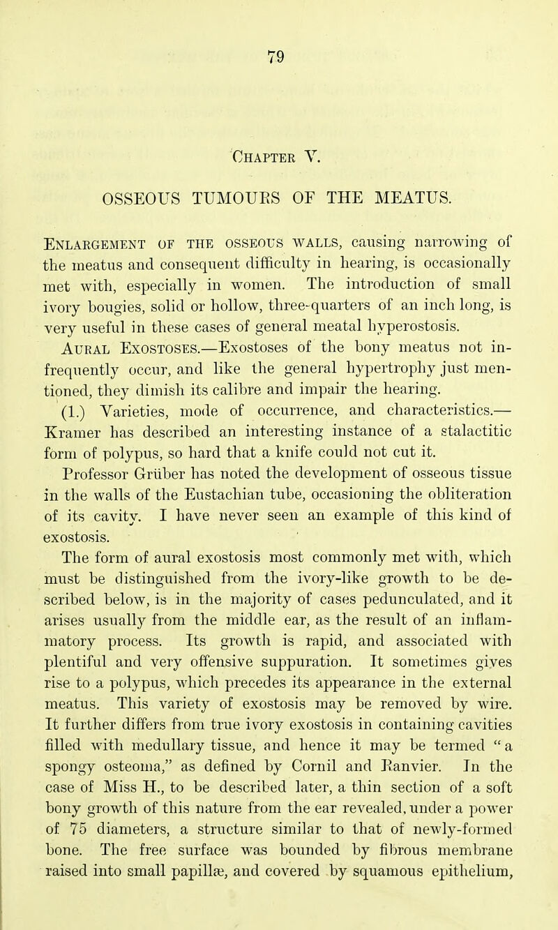 Chapter Y. OSSEOUS TUMOUES OF THE MEATUS. Enlargement of the osseous walls, causing nairowing of the meatus and consequent difficulty in hearing, is occasionally met with, especially in women. The introduction of small ivory bougies, solid or hollow, three-quarters of an inch long, is very useful in these cases of general meatal hyperostosis. Aural Exostoses.—Exostoses of the bony meatus not in- frequently occur, and like the general hypertrophy just men- tioned, they dimish its calibre and impair the hearing. (1.) Varieties, mode of occurrence, and characteristics.— Kramer has described an interesting instance of a stalactitic form of polypus, so hard that a knife could not cut it. Professor Griiber has noted the development of osseous tissue in the walls of the Eustachian tube, occasioning the obliteration of its cavity. I have never seen an example of this kind of exostosis. The form of aural exostosis most commonly met with, which must be distinguished from the ivory-like growth to be de- scribed below, is in the majority of cases pedunculated, and it arises usuallj^ from the middle ear, as the result of an inflam- matory process. Its growth is rapid, and associated with plentiful and very offensive suppuration. It sometimes gives rise to a polypus, which precedes its appearance in the external meatus. This variety of exostosis may be removed by wire. It further differs from true ivory exostosis in containing cavities filled with medullary tissue, and hence it may be termed  a spongy osteoma, as defined by Cornil and Eanvier. In the case of Miss H., to be described later, a thin section of a soft bony growth of this nature from the ear revealed, under a power of 75 diameters, a structure similar to that of newly-formed bone. The free surface was bounded by fibrous membrane raised into small papillae, and covered by squamous epithelium.