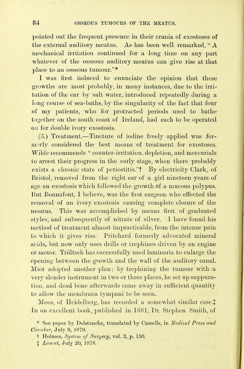 pointed out the frequent presence in their crania of exostoses of the external auditory meatus. As has been well remarked,  A mechanical irritation continued for a long time on any part whatever of the osseous auditory meatus can give rise at that place to an osseous tumour.* I was first induced to enujiciate the opinion that these growths are most probably, in many instances, due to the irri- tation of the ear by salt water, introduced repeatedly during a long course of sea-baths, by the singularity of the fact that four of my patients, who for protracted periods used to bathe together on the south coast of Ireland, had each to be operated oa for double ivory exostosis. (3.) Treatment.—Tincture of iodine freely applied was for- m'^rly considered the best means of treatment for exostoses. Wilde lecommends  counter-irritation, depletion, and mercurials to arrest their progress in the early stage, when there probably exists a chronic state of periostitis.t By electricity Clark, of Bristol, removed from the riglit ear of a girl nineteen years of age an exostosis which followed the growth of a mucous polypus. But Bonnafont, I believe, was the first surgeon who effected the removal of an ivory exostosis causing complete closure of the meatus. Tliis was accomplished by means first of graduated styles, and subsequently of nitrate of silver. I have found his method of treatment almost impracticable, from the intense pain to which it gives rise. Pritchard formerly advocated mineial acids, but now only uses drills or trephines driven by an engine or motor. Troltsch has successfully used laminaria to enlarge' the opening between the growth and the wall of tlie auditory canal. Miot adopted another plan: by trephining the tumour with a very slender instrument in two or three places, he set up suppura- tion, and dead bone afterwards came away in sufficient quantity to allow the membrana tympani to be seen. Moos, of Heidelberg, has recorded a somewhat similar cascf ]n an excellent book, published in 1881, Dr. Stephen Smith, of * See paper by Delstanche, translated by Cassells, in Medical Press and Circular, July 9, 1879. t Holmes, System of Surgery, vol. 3, p. 150. % lancet, July 20, 1878.