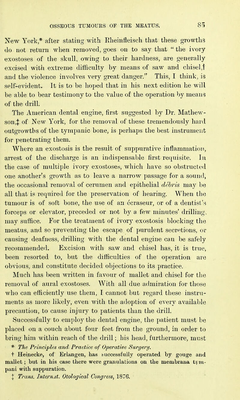 New York * after stating with Rheinfieisch that these growths do not return when removed, goes on to say that  the ivory exostoses of the skull, owing to their hardness, are generally excised witii extreme difficulty by means of saw and chisel,! and the violence involves very great danger. This, I think, is self-evident. It is to be hoped that in his next edition he will be able to bear testimony to the value of the operation by means of the drill. The American dental engine, first suggested b}^ Dr. Mathew- son,X of New York, for the removal of these tremendously hard outgrowths of the tympanic bone, is perhaps the best instrument for penetrating them. Where an exostosis is the result of suppurative inflammation, arrest of the discharge is an indispensable first requisite. In the case of multiple ivory exostoses, which have so obstructed one another's growth as to leave a narrow passage for a sountl, the occasional removal of cerumen and epithelial debris may be all that is required for the preservation of hearing. When the tumour is of soft bone, the use of an ecraseur, or of a dentist's forceps or elevator, preceded or not by a few minutes' drilling, may suffice. For the treatment of ivory exostosis blocking the meatus, and so preventing the escape of purulent secretions, or causing deafness, drilling with the dental engine can be safely recommended. Excision with saw and chisel has, it is true, been resorted to, but the difficulties of the operation are obvious, and constitute decided objections to its practice. Much has been written in favour of mallet and chisel for tlie removal of aural exostoses. With all due admiration for those wlio can efficiently use them, I cannot but I'egard these instru- ments as more likely, even with the adoption of every available precaution, to cause injury to patients than the drill. Successfully to employ the dental engine, the patient must be placed on a couch about four feet from the ground, in order to bring him within reach of the drill; his head, furthermore, must * The Principles and Practice of Operative Surgety. t Heinecke, of Erlangen, has successfully operated by gouge and mallet; but ia his case there were granulations on the membraua t.yni- pani with suppuration.