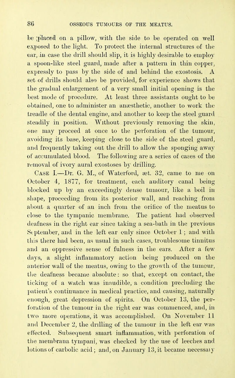 be ;place(R on a pillow, with the side to be operated on well e^;posed to the light. To protect the internal structures of the ear, in case the drill should slip, it is highly desirable to employ a spoon-like steel guard, made after a pattern in thin copper, expressly to pass by the side of and behind the exostosis. A set of drills should also be provided, for experience shows that the gradual enlargement of a very small initial opening is the best mode of procedure. At least three assistants ought to be obtained, one to administer an anaesthetic, another to work the ta-eadle of tlie dental engine, and another to keep the steel guard steadily in position. Without previously removing the skin, one may proceed at once to the perforation of the tumour, avoiding its base, keeping close to the side of the steel guard, and frequently taking out the drill to allow the sponging away of accumulated blood. The following are a series of cases of the rt-inoval of ivory aural exostoses by drilling. Case I.—Dr. G. M., of Waterford, tet. 32, came to me on October 4, 1877, for treatment, each auditory canal being blocked up by an exceedingly dense tumour, like a boil in shape, proceeding from its posterior wall, and reaching from about a quarter of an inch from the orifice of the meatus to close to the tympanic membrane. The patient had observed deafness in the right ear since taking a sea-bath in the previous Stptember, and in the left ear only since October 1; and with this there had been, as usual in such cases, troublesome tinnitus and an oppressive sense of fulness in the ears. After a few days, a slight inflammatory action being produced on the anterior wall of the meatus, owing to the growth of the tumour, tlie deafness became absolute: so that, except on contact, the ticking of a watch was inaudible, a condition precluding the patient's continuance in medical practice, and causing, naturally enough, great depression of spirits. On October 13, the per- foration of the tumour in the right ear was commenced, and, in two more operations, it was accomplished. On November 11 and December 2, the drillino- of the tumour in the left ear was effected. Subsequent smart inflammation, with perforation of the membrana tympani, was checked by the use of leeches and lotions of carbolic acid; and, on January 13, it became necessaiy