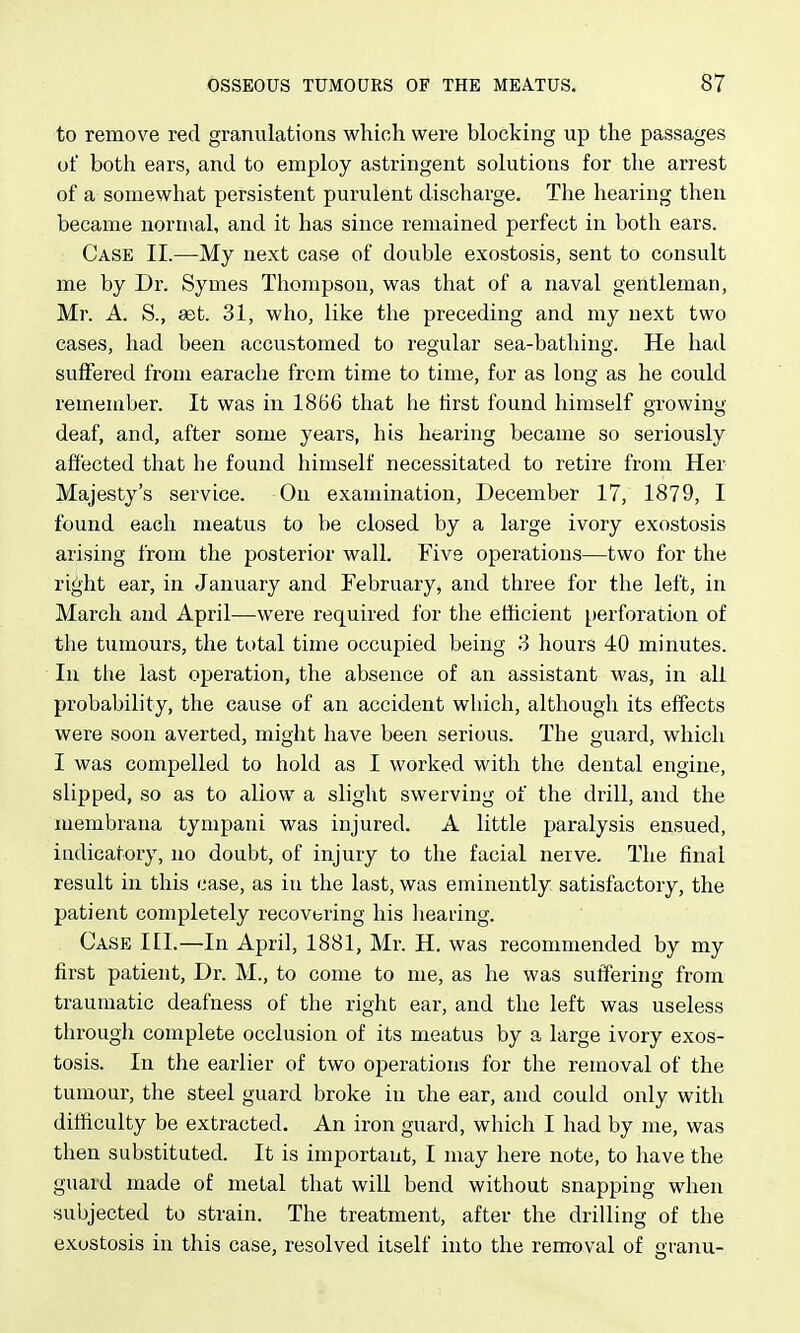 to remove red granulations which were blocking up the passages of both ears, and to employ astringent solutions for the arrest of a somewhat persistent purulent discharge. The hearing then became normal, and it has since remained perfect in both ears. Case II.—My next case of double exostosis, sent to consult me by Dr. Symes Thompson, was that of a naval gentleman, Mr. A. S., set. 31, who, like the preceding and my next two eases, had been accustomed to regular sea-bathing. He had suffered from earache from time to time, for as long as he could remember. It was in 1866 that he first found himself orowiny deaf, and, after some years, his hearing became so seriously affected that he found himself necessitated to retire from Her Majesty's service. On examination, December 17, 1879, I found each meatus to be closed by a large ivory exostosis arising from the posterior wall. Five operations—two for the right ear, in January and February, and three for the left, in March and April—were required for the efficient perforation of the tumours, the total time occupied being 3 hours 40 minutes. In the last operation, the absence of an assistant M'as, in all probability, the cause of an accident which, although its effects were soon averted, might have been serious. The guard, which I was compelled to hold as I worked with the dental engine, slipped, so as to allow a slight swerving of the drill, and the membrana tympani was injured. A little paralysis ensued, indicatory, no doubt, of injury to the facial nerve. The final result in this case, as in the last, was eminently satisfactory, the patient completely recovering his liearing. Case III.—In April, 1881, Mr. H. was recommended by my first patient, Dr. M., to come to me, as he was suffering from traumatic deafness of the right ear, and the left was useless through complete occlusion of its meatus by a large ivory exos- tosis. In the earlier of two operations for the removal of the tumour, the steel guard broke in the ear, and could only with difiiculty be extracted. An iron guard, which I had by me, was then substituted. It is important, I may here note, to have the guard made of metal that will bend without snapping when subjected to strain. The treatment, after the drilling of the exostosis in this case, resolved itself into the removal of granu-