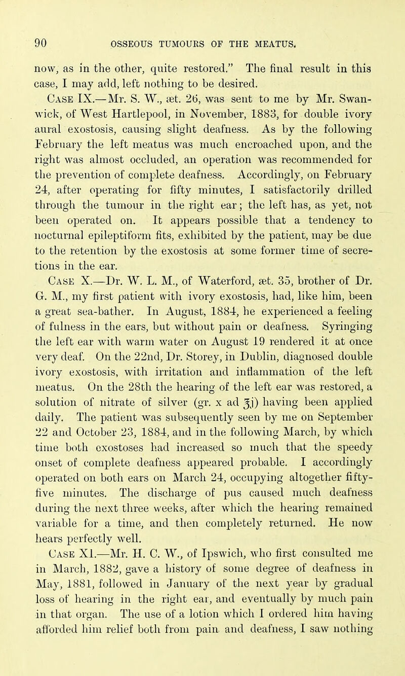 now, as in the other, quite restored. The final result in this case, I may add, left nothing to be desired. Case IX.—Mr. S. W., cet. 2(3, was sent to me by Mr. Swan- wick, of West Hartlepool, in November, 1883, for double ivory aural exostosis, causing slight deafness. As by the following February the left meatus was much encroached upon, and the right was almost occluded, an operation was recommended for the prevention of complete deafness. Accordingly, on February 24, after operating for fifty minutes, I satisfactorily drilled through the tumour in the right ear; the left has, as yet, not been operated on. It appears possible that a tendency to nocturnal epileptiform fits, exhibited by the patient, may be due to the retention by the exostosis at some former time of secre- tions in the ear. Case X.—Dr. W. L. M., of Waterford, s^.t. 35, brother of Dr. G. M., my first patient with ivory exostosis, had, like him, been a great sea-bather. In August, 1884, he experienced a feeling of fulness in the ears, but without pain or dealness. Syringing the left ear with warm water on August 19 rendered it at once very deaf. On the 22nd, Dr. Storey, in Dublin, diagnosed double ivory exostosis, with irritation and inflammation of the left meatus. On the 28th the hearing of the left ear was restored, a solution of nitrate of silver (gr. x ad ^j) having been applied daily. The patient was subsequently seen by me on September 22 and October 23, 1884, and in the following March, by which time both exostoses had increased so much that the speedy onset of complete deafness appeared probable. I accordingly operated on both ears on March 24, occupying altogether fifty- five minutes. The discharge of pus caused much deafness durino- the next three weeks, after which the hearing remained variable for a time, and then completely returned. He now hears perfectly well. Case Xi.—Mr. H. C. W., of Ipswich, who first consulted me in March, 1882, gave a history of some degree of deafness in May, 1881, followed in January of the next year by gradual loss of hearing in the right ear, and eventually by much pain in that organ. The use of a lotion which I ordered hitn having afforded him relief both from pain and deafness, I saw nothing