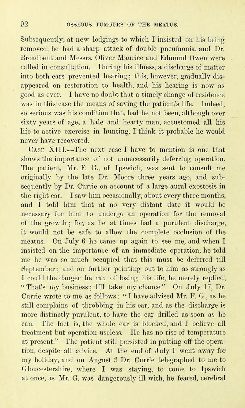 Subsequently, at new lodgings to which I insisted on his being removed, he had a sharp attack of double pneumonia, and Dr. I>roadbent and Messrs. Oliver Maurice and Edmund Owen were called in consultation. During his illness, a discharge of matter into both ears prevented hearing; this, however, gradually dis- appeared on restoration to health, and his hearing is now as good as ever. I have no doubt that a timely change of residence was in this case the means of saving the patient's life. Indeed, so serious was his condition that, had he not been, although over sixty years of age, a hale and hearty man, accustomed all his life to active exercise in hunting, I think it probable he would never have recovered. Case XIII.—The next case I have to mention is one that shows the importance of not unnecessarily deferring operation. The patient, Mr. F. G., of Ipswich, was sent to consult me originally by the late Dr. Moore three years ago, and sub- sequently by Dr. Currie on account of a large aural exostosis in the right ear. I saw him occasionally, about every three montlis, and I told him that at no very distant date it would be necessary for him to undergo an operation for the removal of the growth; for, as he at times had a purulent discharge, it would not be safe to allow the complete occlusion of the meatus. On July 0 he came up again to see me, and when I insisted on the importance of an immediate operation, he told me he was so much occupied that this must be deferred till September ; and on furtlier pointing out to him as strongly as I could the danger he ran of losing his life, he merely replied,  That's my business ; I'll take my chance. On July 17, Dr. Currie wrote to me as follows:  I have advised Mr. F. G., as he still complains of throbbing in his ear, and as the discharge is more distinctly purulent, to liave the ear drilled as soon as he can. The fact is, the whole ear is blocked, and I believe all treatment but operation useless. He has no rise of temperature at present. The patient still persisted in putting off the opera- tion, despite- all advice. At the end of July I went away for my holiday, and on August 3 Dr. Currie telegraphed to me to Gloucestershire, where I was staying, to come to Ipswich at once, as Mr. G. was dangerously ill with, he feared, cerebral