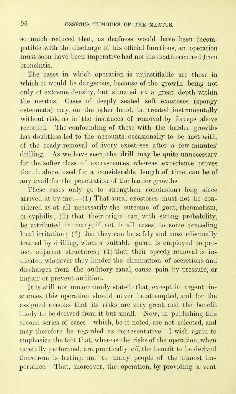 SO much reduced tha,t, as deafness would have been incom- patible with the discharge of his official functions, an operation must soon have been imperative had not his death occurred from bronchitis. The cases in which operation is unjustifiable are those in which it would be dangerous, because of the growth being not only of extreme density, but situated at a great depth within the meatus. Cases of deeply seated soft exostoses (spongy osteomata) may, on the other hand, be treated instrumentally without risk, as in the instances of removal by forceps above recorded. The confounding of these with the harder growths has doubtless led to the accounts, occasionally to be met with, of the ready removal of ivory exostoses after a few minutes' drilling. As we have seen, the drill may be quite unnecessary for the softer class of excrescences, whereas experience proves that it alone, used for a considerable length of time, can be of any avail for the penetration of the liarder growths. These cases only go to strengthen conclusions long since arrived at by me:—(1) That aural exostoses must not be con- sidered as at all necessarily tlie outcome of gout, rheumatism, or syphilis; (2) that their origin can, with strong probability, be attributed, in many, if not in all cases, to some preceding local irritation; (3) that they can be safely and most effectually treated by drilling, when a suitable guard is employed to pro- tect adjacent structures; (4) that their speedy removal is in- dicated wherever they hinder the elimination of secretions and discharges from the auditory canal, cause pain by pressure, or impair or prevent audition. It is still not uncommonly stated that, excej^t in urgent in- stances, this operation should never be attemj^ted, and for the assigned reasons that its risks are very great, and the benefit likely to be derived from it but small. Now, in publishing this second series of cases^—which, be it noted, are not selected, and may therefore be regarded as representative—I wish again to emphasize the fact that, whereas the risks of the operation, when carefully performed, are practically nil, the benefit to be derived therefrom is lasting, and to many people of the utmost im- portance. That, moreover, the operation, by providing a vent