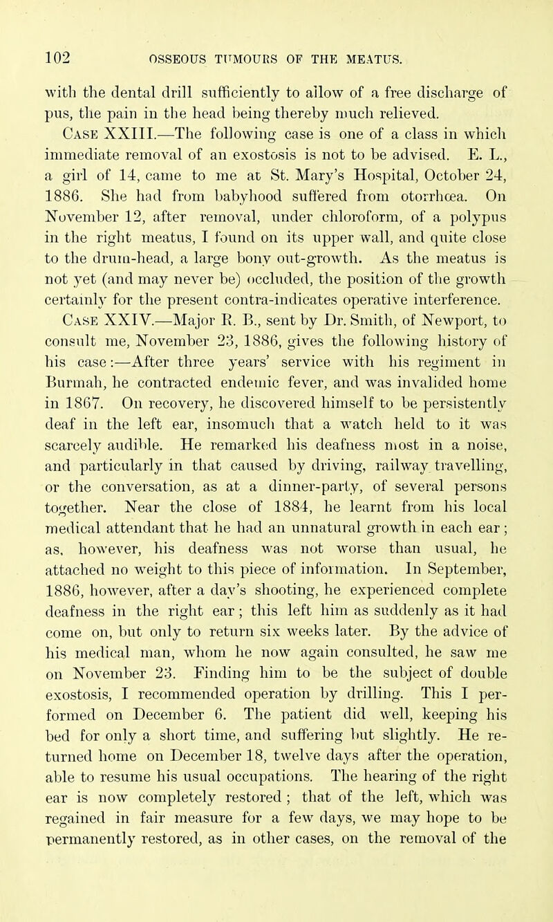 with the dental drill sufficiently to allow of a free discharge of pus, the pain in the head being thereby much relieved. Case XXIII.—The following case is one of a class in which immediate removal of an exostosis is not to be advised. E. L., a girl of 14, came to me at St. Mary's Hospital, October 24, 1886. She had from babyhood suffered from otorrhcea. On November 12, after removal, under chloroform, of a polypus in the right meatus, I found on its upper wall, and quite close to the drum-head, a large bony out-growth. As the meatus is not yet (and may never be) occluded, the position of the growth certainly for the present contra-indicates operative interference. Case XXIV.—Major E. B., sent by Dr. Smith, of Newport, to consult me, November 23, 1886, gives the following history of his case:—After three years' service with his regiment in Burmah, he contracted endemic fever, and was invalided home in 1867. On recovery, he discovered himself to be persistently deaf in the left ear, insomucli that a watch held to it was scarcely audible. He remark(!d his deafness most in a noise, and particularly in that caused by driving, railway travelling, or the conversation, as at a dinner-party, of several persons together. Near the close of 1884, he learnt from his local medical attendant that he had an unnatural growth in each ear; as, however, his deafness was not worse than usual, he attached no weight to this piece of information. In September, 1886, however, after a day's shooting, he experienced complete deafness in the right ear; this left him as suddenly as it had come on, but only to return six weeks later. By the advice of his medical man, whom he now again consulted, he saw me on November 23. Finding him to be the subject of double exostosis, I recommended operation by drilling. This I per- formed on December 6. The patient did well, keeping his bed for only a short time, and suffering but slightly. He re- turned home on December 18, twelve days after the operation, able to resume his usual occupations. The hearing of the right ear is now completely restored ; that of the left, which was regained in fair measure for a few days, we may hope to be permanently restored, as in other cases, on the removal of the