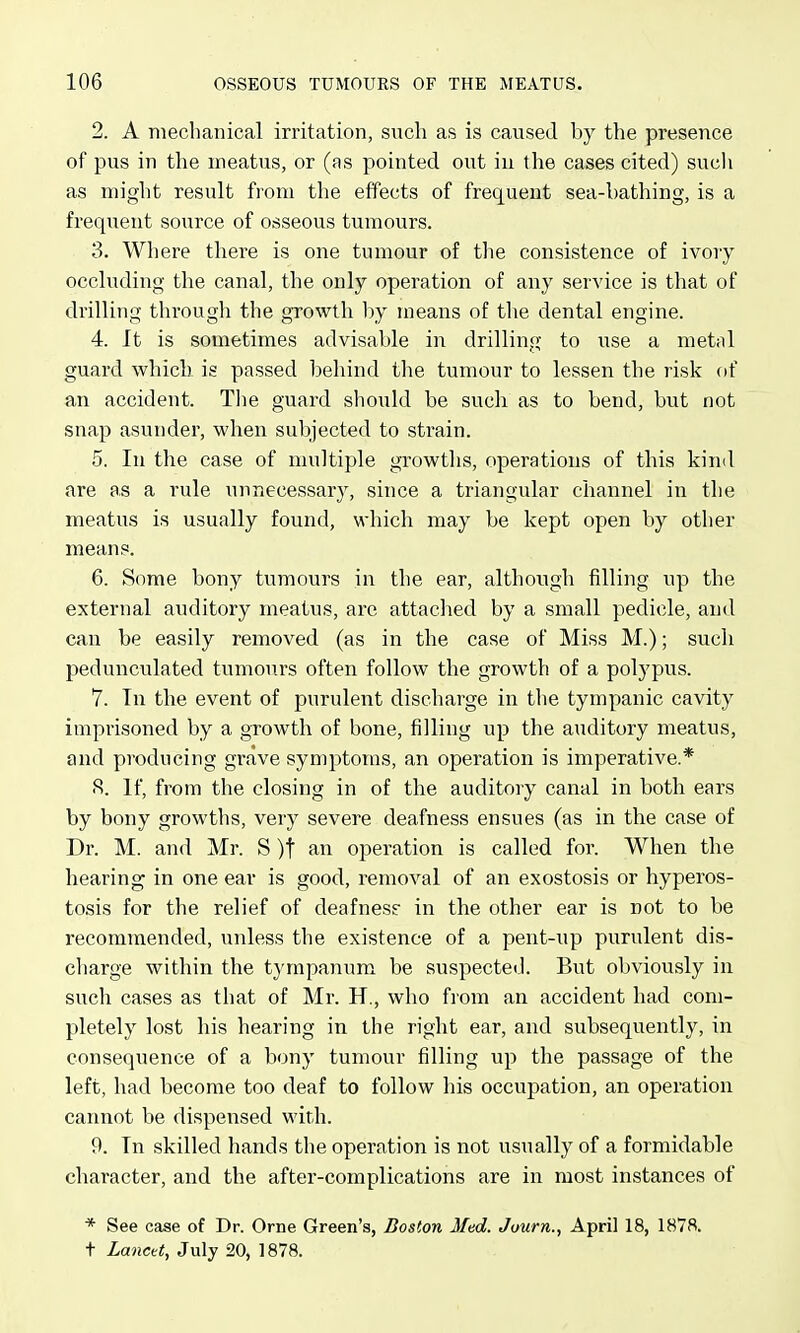 2. A mechanical irritation, such as is caused by the presence of pus in the meatus, or (as pointed out in the cases cited) such as might result from the effects of frequent sea-bathing, is a frequent source of osseous tumours. 3. Where there is one tumour of the consistence of ivory occluding the canal, the only operation of any service is that of drilling tlirough the growth l)y means of tlie dental engine. 4. It is sometimes advisable in drilling to use a metal guard which is passed behind the tumour to lessen the risk of an accident. The guard should be such as to bend, but not snap asunder, when subjected to strain. 5. In the case of multiple growths, operations of this kind are as a rule unnecessary, since a triangular channel in the meatus is usually found, which may be kept open by other means. 6. Some bony tumours in the ear, although filling up the external auditory meatus, are attached by a small pedicle, and can be easily removed (as in the case of Miss M.); such pedunculated tumours often follow the growth of a polypus. 7. In the event of purulent discharge in the tympanic cavity imprisoned by a growth of bone, iilling up the auditory meatus, and producing grave symptoms, an operation is imperative.* S. If, from the closing in of the auditory canal in both ears by bony growths, very severe deafness ensues (as in the case of Dr. M. and Mr. S )t an operation is called for. When the hearing in one ear is good, removal of an exostosis or hyperos- tosis for the relief of deafnesr in the other ear is not to be recommended, unless the existence of a pent-up purulent dis- charge within the tympaiium be suspected. But obviously in such cases as that of Mr. H., who fiom an accident had com- pletely lost his hearing in the right ear, and subsequently, in consequence of a bony tumour filling up the passage of the left, had become too deaf to follow his occupation, an operation cannot be dispensed with. 9. In skilled hands the operation is not usually of a formidable character, and the after-complications are in most instances of * See case of Dr. Orne Green's, Boston Med. Juurn., April 18, 1878. t Lancet, July 20, 1878.