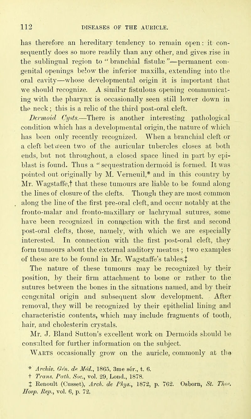 has therefore an hereditary tendency to remain open: it con- sequently does so more readily than any other, and gives rise in the sublingual region to  branchial fistulae —permanent con- genital openings below the inferior maxilla, extending into the oral cavity—whose developmental origin it is important that we should recognize. A similar fistulous opening communicat- ing with the pharynx is occasionally seen still lower down in the neck; this is a relic of the third post-oral cleft. Dermoid Cyds.—There is another interesting pathological condition which has a developmental origin, the nature of which has been only recently recognized. When a branchial cleft or a cleft between two of tlie auricular tubercles closes at botli ends, but not throughout, a closed space lined in part by epi- blast is found. Thus a  sequestration dermoid is formed. It was pointed out originally by M. Verneuil,* and in this country by Mr. Wagstaffe,t that these tumours are liable to be found along the lines of closure of the clefts. Though they are most common along the line of the first pre-oral cleft, and occur notably at the fronto-malar and fronto-maxillary or lachrymal sutures, some have been recognized in coniijection with the first and second post-oral clefts, those, namely, with which we are especially interested. In connection with the first post-oral cleft, they form tumours about the external auditory meatus ; two examples of these are to be found in Mr. Wagstaffe's tables.J The nature of these tumours may be recognized by their position, by their firm attachment to bone or rather to the sutures between the bones in the situations named, and by their congenital origin and subsequent slow development. After removal, they will be recognized by their epithelial lining and characteristic contents, which may include fragments of tooth, hair, and cholesterin crystals. Mr. J. Bland Sutton's excellent woik on Dermoids should be consulted for further information on the subject. Warts occasionally grow on the auricle, connnonly at tho * Arckw. Gen. do. MM., 1865, 3rae ser., t. 6. t Trans. Path. Soc, vol. 29, Loud., 1878. X Renoult (Cusset), Arc/t. de Phys., 1872, p. 762. Osborn, St. Thof. Hosp. Rep., vol. 6, p. 72.