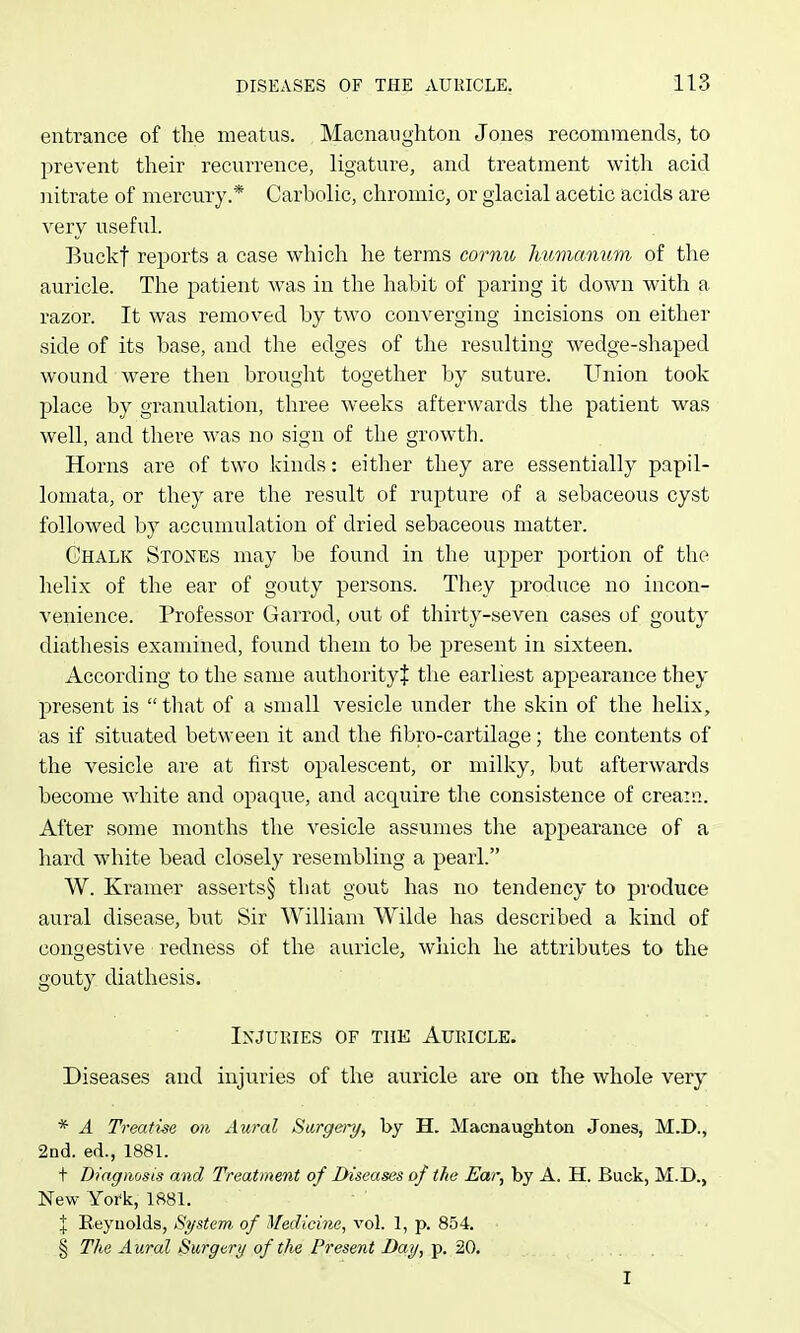 entrance of the meatus. Macnanghton Jones recommends, to prevent tlieir recurrence, ligature, and treatment with acid nitrate of mercury.* Carbolic, chromic, or glacial acetic acids are very useful. Buckf reports a case whicli he terms cornu Jmmanum of the auricle. The patient was in the habit of paring it down with a razor. It was removed by two converging incisions on either side of its base, and the edges of the resulting wedge-shaped wound were then brought together by suture. Union took place by granulation, three weeks afterwards the patient was well, and there was no sign of the growth. Horns are of two kinds: either they are essentially papil- lomata, or they are the result of rupture of a sebaceous cyst followed by accumulation of dried sebaceous matter. Ghalk Stones may be found in the upper portion of the helix of the ear of gouty persons. They produce no incon- venience. Professor Garrod, out of thirty-seven cases of gouty diathesis examined, found them to be present in sixteen. According to the same authority! the earliest appearance they present is  tliat of a small vesicle under the skin of the helix, as if situated between it and the fibro-cartilage; the contents of the vesicle are at first opalescent, or milky, but afterwards become white and opaque, and acquire the consistence of cream. After some months the vesicle assumes the appearance of a hard white bead closely resembling a pearl. W. Kramer asserts§ that gout has no tendency to produce aural disease, but Sir William Wilde has described a kind of congestive redness of the auricle, which he attributes to the gouty diathesis. Injuries of the Aubicle. Diseases and injuries of the auricle are on the whole very * A Treatise on Aural Sarge/y, by H. Macnaughton Jones, M.D., 2nd. ed., 1881. t Diagnosis and Treatment of Diseases of the Ear, by A. H. Buck, M.D., New York, 1881. J Reynolds, System, of Medicine, vol. 1, p. 854. § The Aural Burgery of the Present Day, p, 20. I