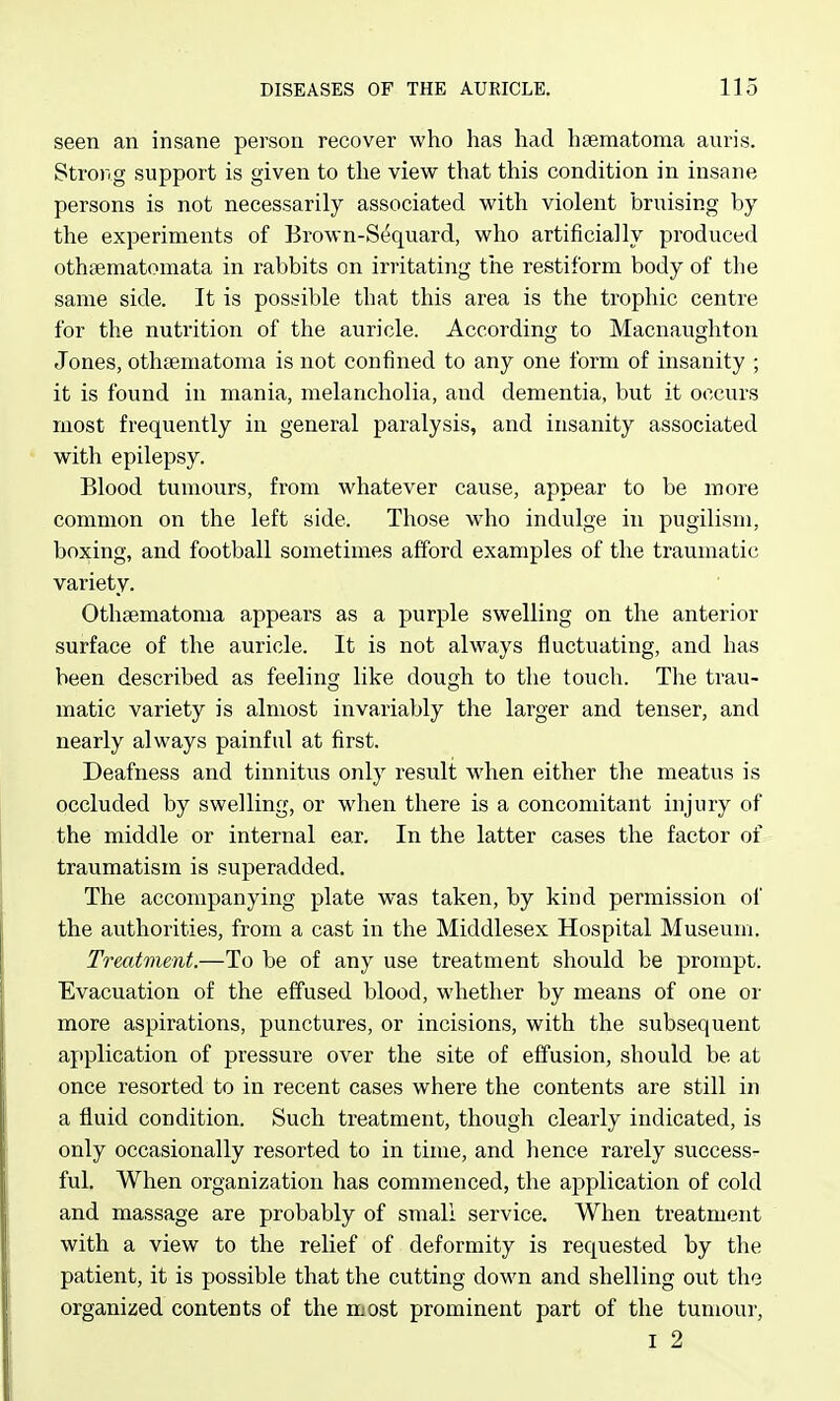 seen an insane person recover who has had hfematoma auris. Strong support is given to the view that this condition in insane persons is not necessarily associated with violent bruising by the experiments of Brown-Sequard, who artificially produced othfematomata in rabbits on irritating the restiform body of the same side. It is possible that this area is the trophic centre for the nutrition of the auricle. According to Macnaughton Jones, othsematoma is not confined to any one form of insanity ; it is found in mania, melancholia, and dementia, but it occurs most frequently in general paralysis, and insanity associated with epilepsy. Blood tumours, from whatever cause, appear to be more common on the left side. Those who indulge in pugilism, boxing, and football sometimes afford examples of the traumatic variety. Othsematoma appears as a purple swelling on the anterior surface of the auricle. It is not always fluctuating, and has been described as feeling like dough to the touch. The trau- matic variety is almost invariably the larger and tenser, and nearly always painful at first. Deafness and tinnitus only result when either the meatus is occluded by swelling, or when there is a concomitant injury of the middle or internal ear. In the latter cases the factor of traumatism is superadded. The accompanying plate was taken, by kind permission of the authorities, from a cast in the Middlesex Hospital Museum. Treatment.—To be of any use treatment should be prompt. Evacuation of the effused blood, whether by means of one or more aspirations, punctures, or incisions, with the subsequent application of pressure over the site of effusion, should be at once resorted to in recent cases where the contents are still in a fluid condition. Such treatment, though clearly indicated, is only occasionally resorted to in time, and hence rarely success- ful. When organization has commenced, the application of cold and massage are probably of small service. When treatment with a view to the relief of deformity is requested by the patient, it is possible that the cutting down and shelling out the organized contents of the most prominent part of the tumour, I 2