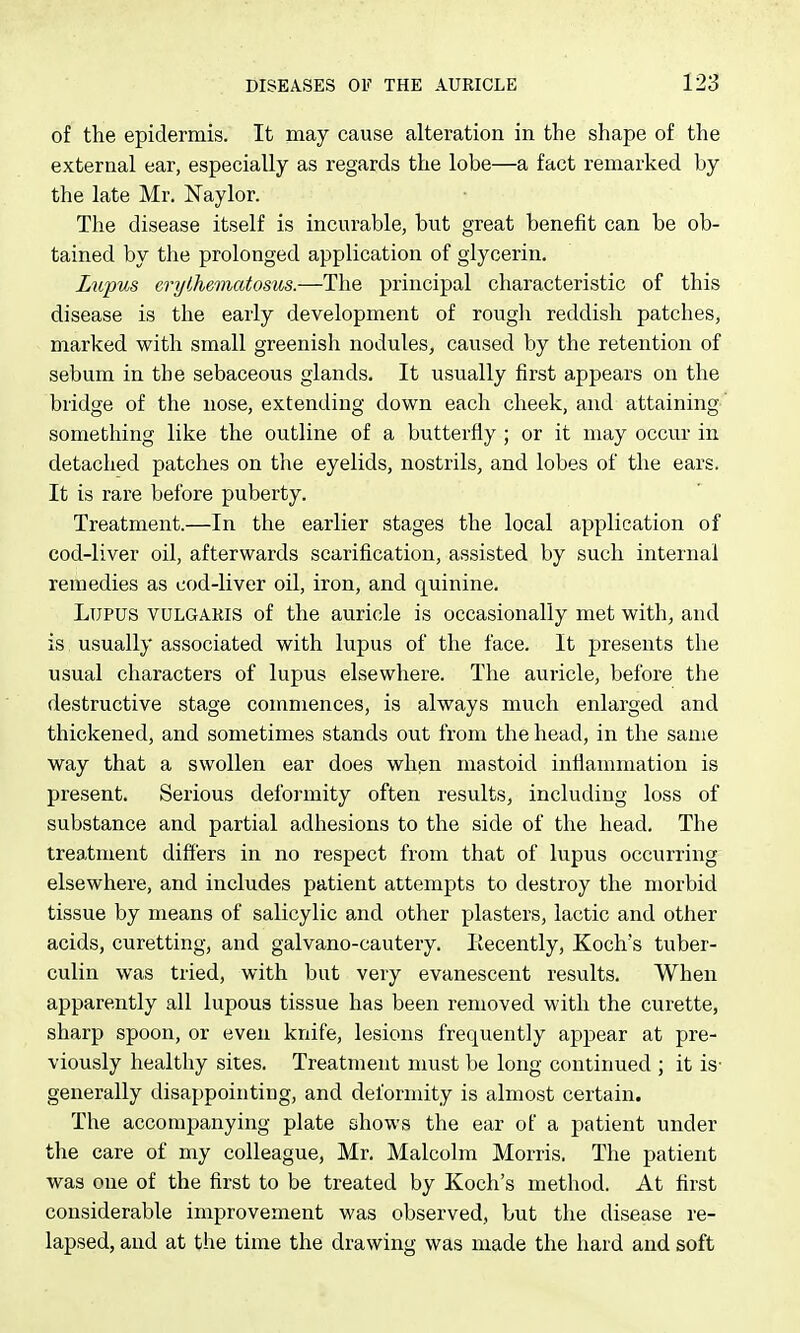 of the epidermis. It may cause alteration in the shape of the external ear, especially as regards the lobe—a fact remarked by the late Mr. Naylor. The disease itself is incurable, but great benefit can be ob- tained by the prolonged application of glycerin. Lupus erythematosus.—The principal characteristic of this disease is the early development of rough reddish patches, marked with small greenish nodules, caused by the retention of sebum in the sebaceous glands. It usually first appears on the bridge of the nose, extending down each cheek, and attaining ' something like the outline of a butterfly ; or it may occur in detached patches on the eyelids, nostrils, and lobes of the ears. It is rare before puberty. Treatment.—In the earlier stages the local application of cod-liver oil, afterwards scarification, assisted by such internal remedies as cod-liver oil, iron, and quinine. Lupus vulgaris of the auricle is occasionally met with, and is usually associated with lupus of the face. It presents the usual characters of lupus elsewhere. The auricle, before the destructive stage commences, is always much enlarged and thickened, and sometimes stands out from the head, in the same way that a swollen ear does when mastoid inflammation is present. Serious deformity often results, including loss of substance and partial adhesions to the side of the head. The treatment differs in no respect from that of lupus occurring elsewhere, and includes patient attempts to destroy the morbid tissue by means of salicylic and other plasters, lactic and other acids, curetting, and galvano-cautery. liecently, Koch's tuber- culin was tried, with but very evanescent results. When apparently all lupous tissue has been removed with the curette, sharp spoon, or even knife, lesions frequently appear at pre- viously healthy sites. Treatment must be long continued ; it is- generally disappointing, and deformity is almost certain. The accompanying plate shows the ear of a patient under the care of my colleague, Mr. Malcolm Morris. The patient was one of the first to be treated by Koch's method. At first considerable improvement was observed, but the disease re- lapsed, and at the time the drawing was made the hard and soft