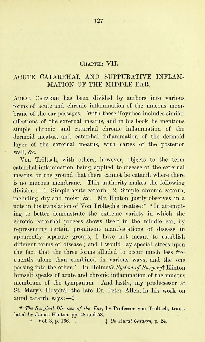 Chapter Vll. ACUTE CATARRHAL AND SUPPURATIVE INFLAM- MATION OF THE MIDDLE EAR. Aural Catarrh has been divided by authors into various forms of acute and chronic inflammation of the mucous mem- brane of the ear passages. With these Toynbee includes similar affections of the external meatus, and in his book he mentions simple chronic and catarrhal chronic inflammation of the dermoid meatus, and catarrhal inflammation of the dermoid layer of the external meatus, with caries of the posterior wall, &c. Von Troltsnh, with others, however, objects to the term catarrhal inflammation being applied to disease of the external meatus, on the ground that there cannot be catarrh where there is no mucous membrane. This authority makes the following division:—1. Simple acute catarrh ; 2. Simple chronic catarrh, including dry and moist, &c. Mr. Hinton justly observes in a note in his translation of Von Troltsch's treatise :*  In attempt- ing to better demonstrate the extreme variety in which the chronic catarrhal process shows itself in the middle ear, by representing certain prominent manifestations of disease in apparently separate groups, I have not meant to establish different forms of disease ; and I would lay special stress upon the fact that the three forms alluded to occur much less fre- quently alone than combined in various ways, and the one passing into the other. In Holmes's System of Surgery] Hinton himself speaks of acute and chronic inflammation of the mucous membrane of the tympanum. And lastly, my predecessor at St. Mary's Hospital, the late Dr. Peter Allen, in his work on aural catarrh, says :—$ * The Surgical Diseases of the Ear, by Professor von Troltsch, trans- lated by James Hinton, pp. 48 and 53. t Vol. 3, p. 166, . X On Aural Catarrh, p. 24,