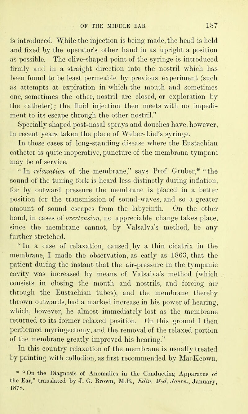 is introduced. Wliile the injection is being made, the head is held and fixed by the operator's other hand in as upright a position as possible. The olive-shaped point of the syringe is introduced firmly and in a straight direction into the nostril which has been found to be least permeable by previous experiment (such as attempts at expiration in which the mouth and sometimes one, sometimes the other, nostril are closed, or exploration l)y tlie catheter): the fluid injection then meets with no impedi- ment to its escape through the other nostril. Specially shaped post-nasal sprays and douches have, however, in recent years taken the place of Weber-Liel's syringe. In those cases of long-standing disease wliere the Eustachian catheter is quite inoperative, puncture of the meinbrana tympani may be of service.  In relaxation of the membrane, says Prof. Grliber,*  the sound of the tuning fork is heard less distinctly during inflation, for by outward pressure the membrane is placed in a better position for the transmission of sound-waves, and so a greater amount of sound escapes from the labyrinth. On the other hand, in cases of overicnsion, no appreciable change takes place, since the membrane cannot, by Valsalva's method, be any further stretched.  In a case of relaxation, caused by a thin cicatrix in the membrane, I made the observation, as early as 1863, that the patient during the instant that the air-pressure in the tympanic cavity was increased by means of Valsalva's method (which consists in closing the mouth and nostrils, and forcing air through the Eustachian tubes), and the membrane thereby thrown outwards, had a marked increase in his power of hearing, which, however, he almost immediately lost as the membrane returned to its former relaxed position. On this ground I then performed niyringectomy, and the removal of the relaxed portion of the membrane greatly improved his hearing. In this country relaxation of the membrane is usually treated by painting with collodion, as first recommended by MacKeown, * On the Diagnosis of Anomalies in the Conducting Apparatus of the Ear, translated by J. G. Brown, M.B., Edin. Mtd. Journ., January, 1878.