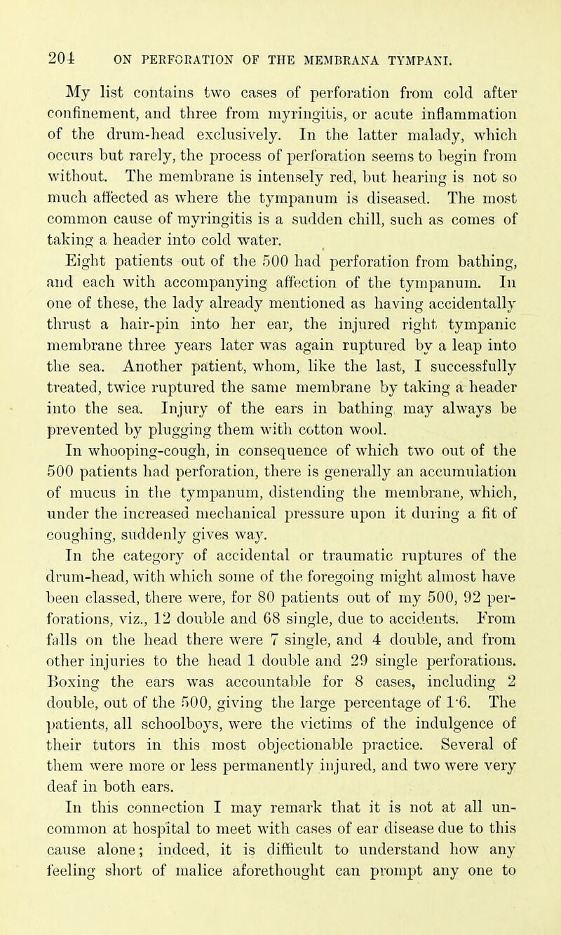 My list contains two cases of perforation from cold after confinement, and three from myringitis, or acute inflammation of the drum-head exclusively. In the latter malady, which occurs but rarely, the process of perforation seems to begin from without. The membrane is intensely red, but hearing is not so much affected as where the tympanum is diseased. The most common cause of myringitis is a sudden chill, such as comes of taking a header into cold water. Eight patients out of the 500 had perforation from bathing, and each with accompanying affection of the tympanum. In one of these, the lady already mentioned as having accidentally thrust a hair-pin into her ear, the injured right tympanic membrane three years later was again ruptured by a leap into the sea. Another patient, whom, like the last, I successfully treated, twice ruptured the same membrane by taking a header into the sea. Injury of the ears in bathing may always be prevented by plugging them with cotton wool. In whooping-cough, in consequence of which two out of the 500 patients had perforation, there is generally an accumulation of mucus in tlie tympanum, distending the membrane, which, under the increased mechanical j)ressure upon it during a fit of coughing, suddenly gives way. In the category of accidental or traumatic ruptures of the drum-head, with which some of the foregoing might almost have been classed, there were, for 80 patients out of my 500, 92 per- forations, viz., 12 double and 68 single, due to accidents. From falls on the head there were 7 single, and 4 double, and from other injuries to the head 1 double and 29 single perforations. Boxing the ears was accountable for 8 cases, including 2 double, out of the 500, giving the large percentage of 1*6. The patients, all schoolboys, were the victims of the indulgence of their tutors in this most objectionable practice. Several of them were more or less permanently injured, and two were very deaf in both ears. In this connection I may remark that it is not at all un- common at hospital to meet with cases of ear disease due to this cause alone; indeed, it is difficult to understand how any feeling short of malice aforethought can prompt any one to