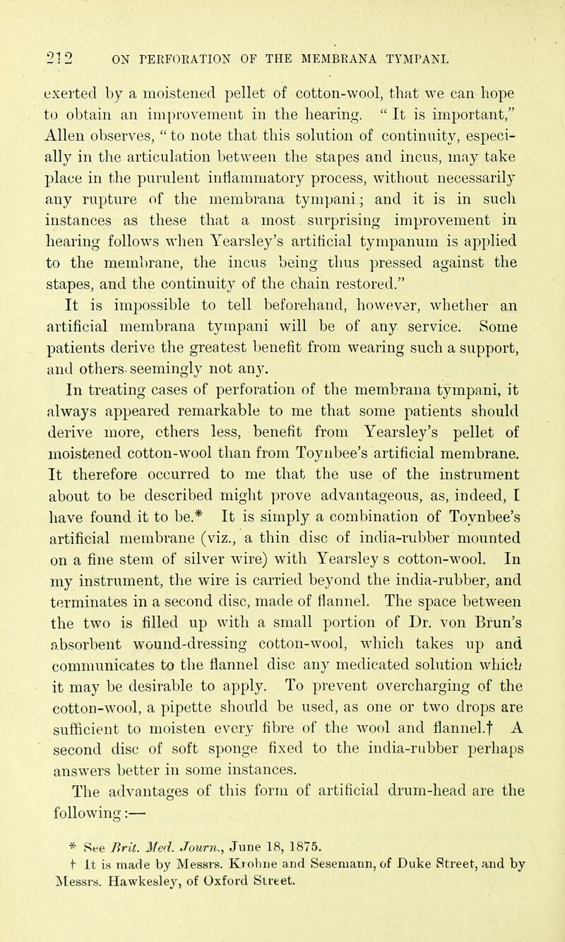 exerted by a moistened pellet of cotton-wool, that we can hope to obtain an improvement in the hearing.  It is important, Allen observes,  to note that this solution of continuity, especi- ally in the articulation between the stapes and incus, may take j)lace in the purulent intiannnatory process, without necessarily any rupture of the membrana tympani; and it is in such instances as these that a most surprising improvement in hearing follows when Yearsley's artificial tympanum is applied to the membrane, the incus being thus pressed against the stapes, and the continuity of the chain restored. It is impossible to tell beforehand, however, whether an artificial membrana tympani will be of any service. Some patients derive the greatest benefit from wearing such a support, and others- seemingly not any. In treating cases of perforation of the membrana tympani, it always appeared remarkable to me that some patients should derive more, others less, benefit from Yearsley's pellet of moistened cotton-wool than from Toynbee's artificial membrane. It therefore occurred to me that the use of the instrument about to be described might prove advantageous, as, indeed, I have found it to be.* It is simply a combination of Toynbee's artificial membrane (viz., a thin disc of india-rubber mounted on a fine stem of silver wire) with Yearsley s cotton-wool. In my instrument, the wire is carried beyond the india-rubber, and terminates in a second disc, made of flannel. The space between the two is filled up with a small portion of Dr. von Brun's absorbent wound-dressing cotton-wool, which takes up and communicates to the flannel disc any medicated solution which it may be desirable to apply. To prevent overcharging of the cotton-wool, a pipette should be used, as one or two drops are sufficient to moisten every fibre of the wool and flannel.f A second disc of soft sponge fixed to the india-rubber perhaps answers better in some instances. The advantages of this fonn of artificial drum-head are the following:— * See Brit. Med. Journ., June 18, 1875. t It is made by Messrs. KroVme and Seseniann, of Duke Street, and by Messrs. Hawkesley, of Oxford Street.