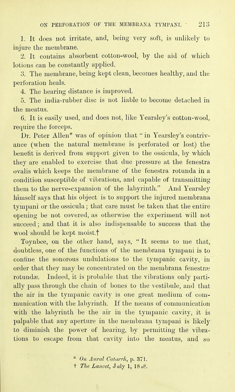 1. It does not irritate, and, being very soft, is unlikely to injure the membrane. 2. It contains absorbent cotton-wool, by tlie aid of which lotions can be constantly applied. 3. Tlie membrane, being kept clean, beco]n.es healthy, and the perforation heals. 4. The hearing distance is improved. 5. The india-rubber disc is not liable to become detached in the meatus. 6. It is easily used, and does not, like Yearsley's cotton-wool, require the forceps. Dr. Peter Allen* was of opinion that  in Yearsley's contriv- ance (when the natural membrane is perforated or lost) the benefit is derived from support given to the ossicula, by which they are enabled to exercise that due pressure at the fenestra ovalis which keeps the membrane of the fenestra rotunda in a coildition susceptible of vibrations, and capable of transmitting them to the nerve-expansion of the labyrinth. And Yearsley himself says that his object is to support the injured membrana tympani or the ossicula; that care must be taken that the entire opening be not covered, as otherwise the experiment will not succeed; and that it is also indispensable to success that the wool should be kept moist.f Toynbee, on the other hand, says, It seems to me that, doubtless, one of the functions of the membrana tympani is to confine the sonorous undulations to the tympanic cavity, in order that they may be concentrated on the membrana fenestras rotundse. Indeed, it is probable that the vibrations only parti- ally pass through the chain of bones to the vestibule, and that the air in the tympanic cavity is one great medium of com- munication with the labyrinth. If the means of communication with the labyrinth be the air in the tympanic cavity, it is palpable that any aperture in the membrana tympani is likely to diminish the power of hearing, by permitting the vibra- tions to escape from that cavity into the meatus, and so * On Aural Caturrh, p. 371. t The Lancet, July 1, 1818.
