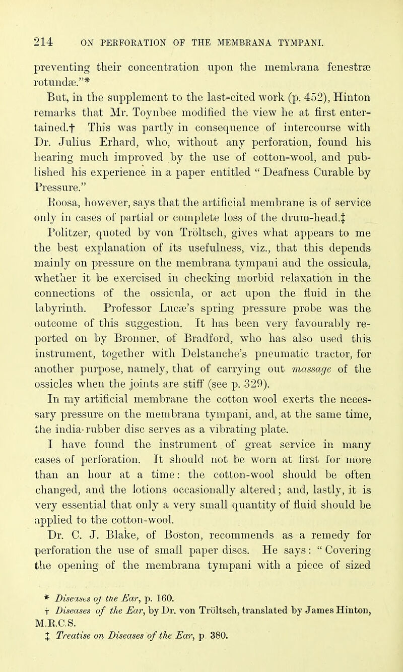 preventing their concentration npon the meniLrana fenestrai rotundce.* Bat, in the supplement to the last-cited work (p. 452), Hinton remarks that Mr. Toynbee modihed the view he at first enter- tained.f This was partly in consequence of intercourse with Dr. Julius Erhard, who, without any perforation, found his hearing much improved by the use of cotton-wool, and pub- lished his experience in a paper entitled  Deafness Curable by Pressure. Eoosa, however, says that the artificial membrane is of service only in cases of partial or complete loss of the drum-head.J Politzer, quoted by von Troltsch, gives what appears to me the best explanation of its usefulness, viz., that this depends mainly on pressure on the membrana tympani and the ossicula, whether it be exercised in checking morbid relaxation in the connections of the ossicula, or act upon the fiuid in the labyrinth. Professor Lucre's spring pressure probe was the outcome of this suggestion. It has been very favourably re- ported on by Bronner, of Bradford, who has also used this instrument, together with Delstanche's pneumatic tractor, for another purpose, namely, that of carrying out nmssage, of the ossicles when the joints are stiff (see p. 329). In my artificial membrane the cotton wool exerts the neces- sary pressure on the membrana tympani, and, at the same time, the india-rubber disc serves as a vibrating plate. I have found the instrument of great service in many cases of perforation. It should not be worn at first for more than an hour at a time: the cotton-wool should be often changed, and the lotions occasionally altered; and, lastly, it is very essential that only a very small quantity of fluid sliould be applied to the cotton-wool. Dr. C. J. Blake, of Boston, recommends as a remedy for perforation the use of small paper discs. He says:  Covering the opening of the membrana tympani with a piece of sized * DiseasbS oj the Ear, p. 160. t Diseases of the ^ar, by Dr. von Troltsch, translated by James Hinton, M.E.C.S. X Treatise on Diseases of the Ear, p 380.