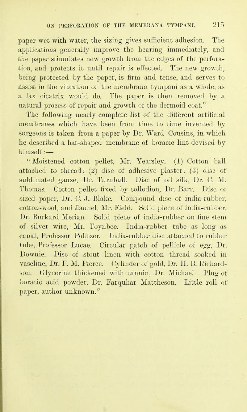 paper wet with water, the sizing gives sufficient adhesion. The applications generally improve the hearing immediately, and the paper stimulates new growth Irom the edges of the perfora- tion, and protects it until rejiair is eft'ectecL The new growth, being protected by the paper, is firm and tense, and serves to assist in the vibration of the membrana tympani as a whole, as a lax cicatrix would do. The paper is then removed by a natural process of repair and growtli of the dermoid coat. The following nearly complete list of the different artificial membranes which have been from time to time invented by surgeons is taken from a paper by Dr. Ward Cousins, in which he described a hat-shaped membrane of boracic lint devised by himself:—  JVloistened cotton pellet, Mr. Yearsley. (1) Cotton ball attached to thread; (2) disc of adhesive plaster; (3) disc of sublimated gauze. Dr. TuriibulL Disc of oil silk, Dr. C. M. Thomas. Cotton pellet fixed by collodion. Dr. Barr. Disc of sized paper. Dr. C. J. Blake. Compound disc of india-rubber, cotton-wool, and flannel, Mr. Field. Solid piece of india-rubber. Dr. Burkard Merian. Solid piece of india-rubber on fine stem of silver wire, Mr. Toynbee. India-rubber tube as long as canal. Professor Politzer. India-rubber disc attached to rubber tube. Professor Lucae. Circular patch of pellicle of egg. Dr. Dowuie. Disc of stout linen with cotton thread soaked in vaseline. Dr. F. M. Pierce. Cylinder of gold. Dr. H. B. Piichard- son. Glycerine thickened with tannin, Dr. Michael. Plug of boracic acid powder. Dr. Farquhar Mattheson. Little roll of paper, author unknown.