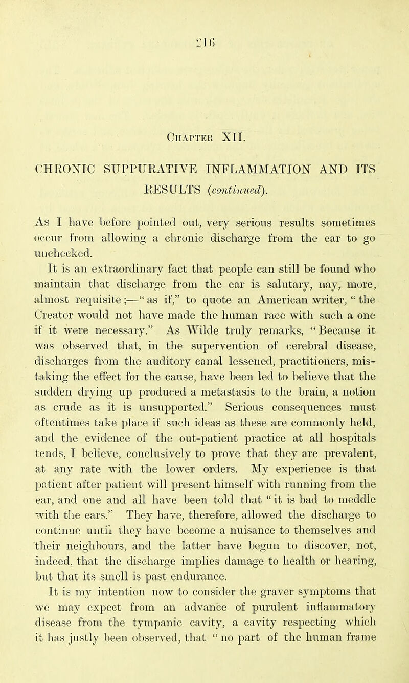 Chaptek XIT. CHRONIC SUPPURATIVE INFLAMMATION AND ITS RESULTS {contimiecl). As I have before pointed out, very serious results sometimes occur from allowiug a chronic discharge from the ear to go unchecked. It is an extraordinary fact that people can still be found who maintain that discilarge from the ear is salutary, nay, more, almost requisite ;— as if, to quote an American writer,  the Creator would not have made the human race with such a one if it were necessary. As Wilde truly remarks,  Because it was observed that, in the supervention of cerebral disease, discharges from the auditory canal lessened, practitioners, mis- taking the effect for the cause, have been led to believe that the sudden drying up produced a metastasis to the brain, a notion as crude as it is unsupported. Serious consequences must oftentimes take place if such ideas as these are commonly held, and the evidence of the out-patient practice at all hospitals tends, I believe, conclusively to prove that they are prevalent, at any rate with the lower orders. My experience is that patient after patient will present himself with running from the ear, and one and all have been told that  it is bad to meddle with tlie ears. They have, therefore, allowed the discharge to continue uncii they have become a nuisance to themselves and their neighbours, and the latter have begun to discover, not, indeed, that the discharge implies damage to health or hearing, but that its smell is past endurance. It is my intention now to consider the graver symptoms that we may expect from an advance of purulent inHanmiatory disease from the tympanic cavity, a cavity respecting which it has justly been observed, that  no part of the human frame