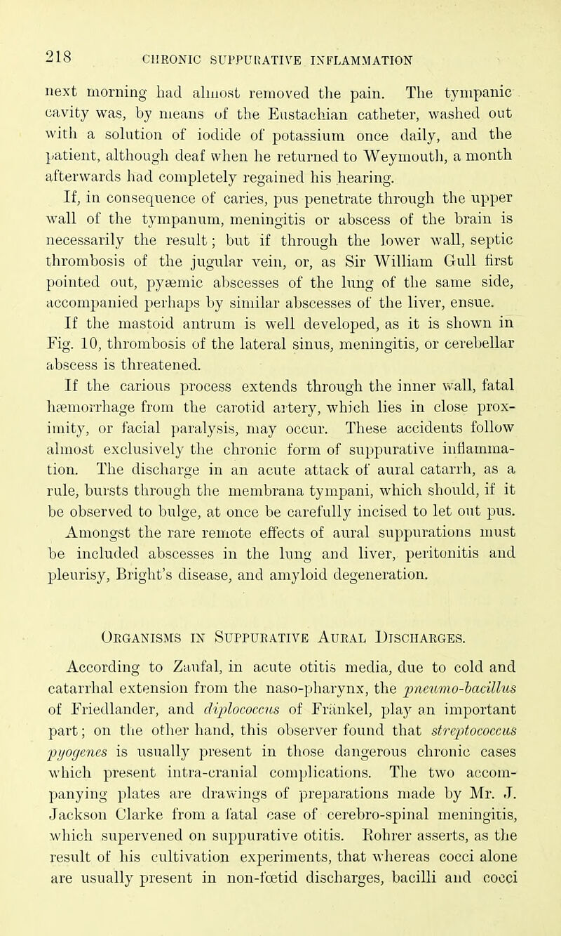 next morning had almost removed the pain. The tympanic cavity was, by means of the Eustachian catheter, washed out with a solution of iodide of potassium once daily, and the patient, although deaf when he returned to Weymouth, a month afterwards had completely regained his hearing. If, in consequence of caries, pus penetrate through the upper wall of the tympanum, meningitis or abscess of the brain is necessarily the result; but if through the lower wall, septic thrombosis of the jugular vein, or, as Sir William Gull first pointed out, pyaemic abscesses of the lung of the same side, accompanied perhaps by similar abscesses of the liver, ensue. If the mastoid antrum is well developed, as it is shown in Fig. 10, thrombosis of the lateral sinus, meningitis, or cerebellar abscess is threatened. If the carious process extends through the inner wall, fatal haemorrhage from the carotid artery, which lies in close prox- imity, or facial paralysis, may occur. These accidents follow almost exclusively the chronic form of suppurative inflamma- tion. The discharge in an acute attack of aural catarrh, as a rule, bursts through the membrana tympani, which should, if it be observed to bulge, at once be carefully incised to let out pus. Amongst the rare remote effects of aural suppurations must be included abscesses in the lung and liver, peritonitis and jileurisy, Bright's disease, and amyloid degeneration. Organisms in Suppurative Aural Discharges. According to Zaufal, in acute otitis media, due to cold and catarrhal extension from the naso-pharynx, the pneiimo-hacillus of Friedlander, and dijplococcus of Frankel, play an important part; on the other hand, this observer found that streptococcus pyogenes is usually present in those dangerous chronic cases which present intra-cranial complications. The two accom- panying plates are drawings of preparations made by Mr. J. Jackson Clarke from a fatal case of cerebro-spinal meningitis, which supervened on suppurative otitis. Eohrer asserts, as the result of his cultivation experiments, that wliereas cocci alone are usually present in non-foetid discharges, bacilli and cocci