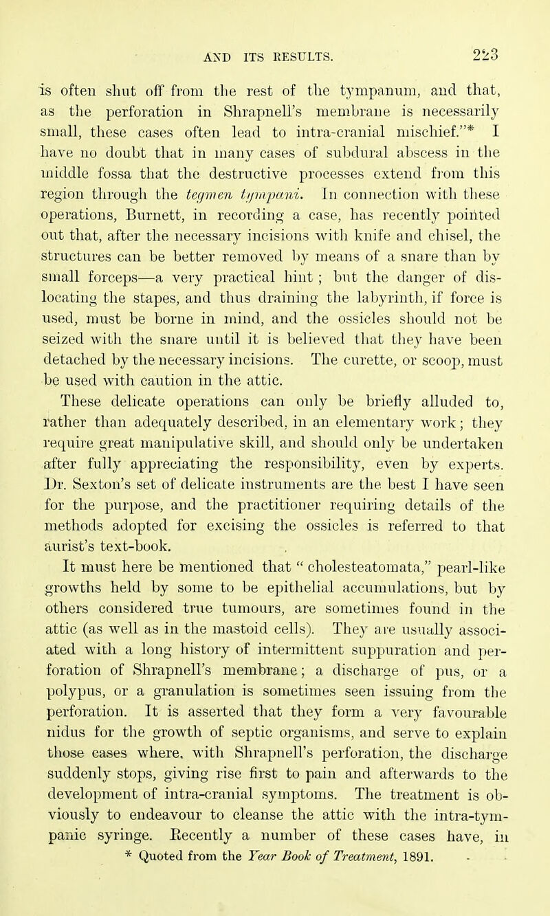 is often shut off from the rest of the tympanum, and that, as the perforation in Shrapnell's membrane is necessarily small, these cases often lead to intra-cranial mischief.* I have no doubt that in many cases of subdural abscess in the middle fossa that the destructive processes extend from this region through the tegvun tipaimni. In connection with these operations, Burnett, in recording a case, has recently pointed out that, after the necessary incisions witli knife and chisel, the structures can be better removed by means of a snare than by small forceps—a very practical hint; but the danger of dis- locating the stapes, and thus draining the labyrinth, if force is used, must be borne in mind, and the ossicles should not be seized with the snare until it is believed that they have been detached by the necessary incisions. The curette, or scooj), must be used with caution in the attic. These delicate operations can only be briefly alluded to, rather than adequately described, in an elementary work; they requiie great manipulative skill, and should only be undertaken after fully appreciating the responsibility, even by experts. Dr. Sexton's set of delicate instruments are the best I have seen for the purpose, and the practitioner requiring details of the methods adopted for excising the ossicles is referred to that aurist's text-book. It must here be mentioned that  cholesteatomata, pearl-like growths held by some to be epithelial accumulations, but by others considered true tumours, are sometimes found in the attic (as well as in the mastoid cells). They are usually associ- ated with a long history of intermittent suppuration and per- foration of Shrapnell's membrane; a discharge of pus, or a polypus, or a granulation is sometimes seen issuing from the perforation. It is asserted that they form a very favourable nidus for the growth of septic organisms, and serve to explain those cases where, with Shrapnell's perforation, the discharge suddenly stops, giving rise first to pain and afterwards to the development of intra-cranial symptoms. The treatment is ob- viously to endeavour to cleanse the attic with the intra-tym- panic syringe. Eecently a number of these cases have, in * Quoted from the Year Book of Treatment, 1891.