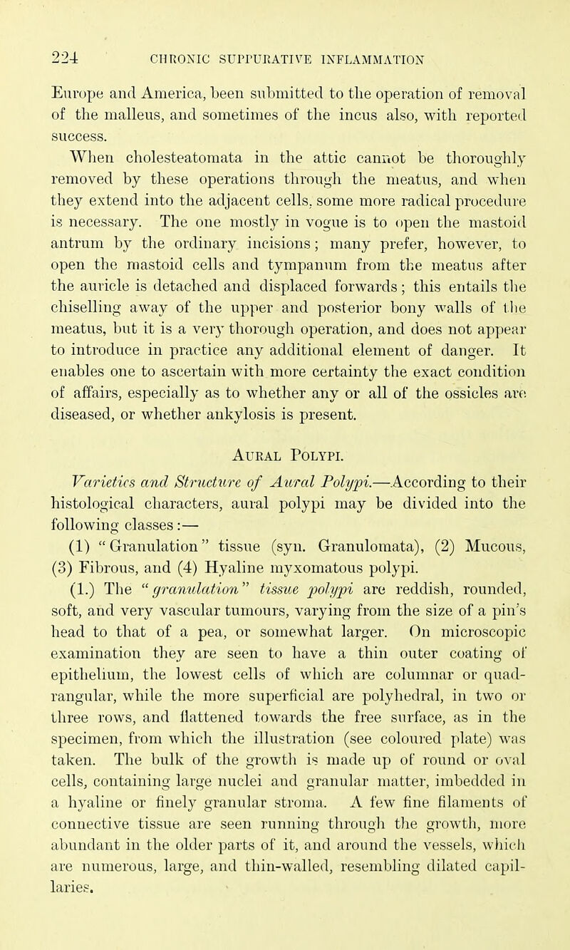 Eurojje and America, been submitted to tlie operation of removal of tire malleus, and sometimes of the incus also, with reported success. When cholesteatomata in the attic cannot be thoroughly removed by these operations through the meatus, and when they extend into the adjacent cells, some more radical procedure is necessary. The one mostly in vogue is to open the mastoid antrum by the ordinary incisions; many prefer, however, to open the mastoid cells and tympanum from the meatus after the auricle is detached and displaced forwards; this entails tlie chiselling away of the upper and yjosterior bony walls of 1.1 le meatus, but it is a very thoi'ough operation, and does not appear to introduce in practice any additional element of danger. It enables one to ascertain with more certainty the exact condition of affairs, especially as to whether any or all of the ossicles are. diseased, or whether ankylosis is present. Aural Polypl Varieties and Stmchire of Aural Polypi.—According to their histological characters, aural polypi may be divided into the following classes:— (1)  Granulation tissue (syn. Granulomata), (2) Mucous, (3) Fibrous, and (4) Hyaline myxomatous polypi. (1.) The granulation tissue polypi are reddish, rouirded, soft, and very vascular tumours, varying from the size of a pin's head to that of a pea, or somewhat larger. On microscopic examination they are seen to have a thin outer coating of epithelium, the lowest cells of which are columnar or quad- rangular, while the more superficial are polyhedral, in two or three rows, and flattened towards the free surface, as in the specimen, from which the illustration (see coloured plate) was taken. The bulk of the growth is made up of round or oval cells, containing large nuclei and granular matter, imbedded in a hyaline or finely granular stroma. A few fine filaments of connective tissue are seen running through the growth, more abundant in the older parts of it, and around the vessels, wliich are numerous, large, and thin-walled, resembling dilated capil- laries.