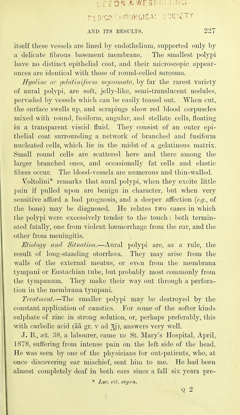 itself these vessels are lined by endotheliiun, supported only by a delicate fibrous basement membrane. The smallest polypi have no distinct epithelial coat, and their microscopic appear- ances are identical with those of round-celled sarcoma. Hyaline or gelatiniforra myxomata, by far the rarest variety of aural polypi, are soft, jelly-like, semi-translucent nodules, pervaded by vessels which can be easily teased out. When cut, the surface swells up. and scrapings show red blood corpuscles mixed with round, fusiforn), angular, and stellate cells, floating in a transparent viscid fluid. They consist of an outer epi- thelial coat surrounding a network of branched and fusiform nucleated cells, which lie in the midst of a gelatinous matrix. Small round cells are scattered here and there among the larger branched ones, and occasionally fat cells and elastic fibres occur. The blood-vessels are numerous and thin-walled. Voltolini* remarks that aural polypi, when they excite little pain if pulled upon are benign in character, but when very sensitive afford a bad prognosis, and a deeper affection (e.g., of the bone) may be diagnosed. He relates two cases in which the polypi were excessively tender to the touch: both termin- ated fatally, one from violent hsemorrliage from the ear, and the other from meningitis. Etiology and Situation.—Aural polypi are, as a rule, tlie result of long-standing otorrhcea. They may arise from the walls of the external meatus, or even from the membrana tympani or Eustachian tube, but probably most commonly from the tympanum. They make their way out through a perfora- tion in the membrana tympani. Treatment.—The smaller polypi may be destroyed by the constant application of caustics. For some of the softer kinds sulphate of zinc in strong solution, or, perhaps preferably, this with carbolic acid (aa gr. v ad ^^j), answers very well. J. B., tet. 38, a labourer, came to St. Mary's Hospital, April, 1878, suffering from intense pain on the left side of the head. He was seen by one of the physicians for out-patients, who, at once discovering ear mischief, sent hiui to me. He had been almost completely deaf in both ears since a fall six years pre- * Loc. cil. svi^va. Q 2