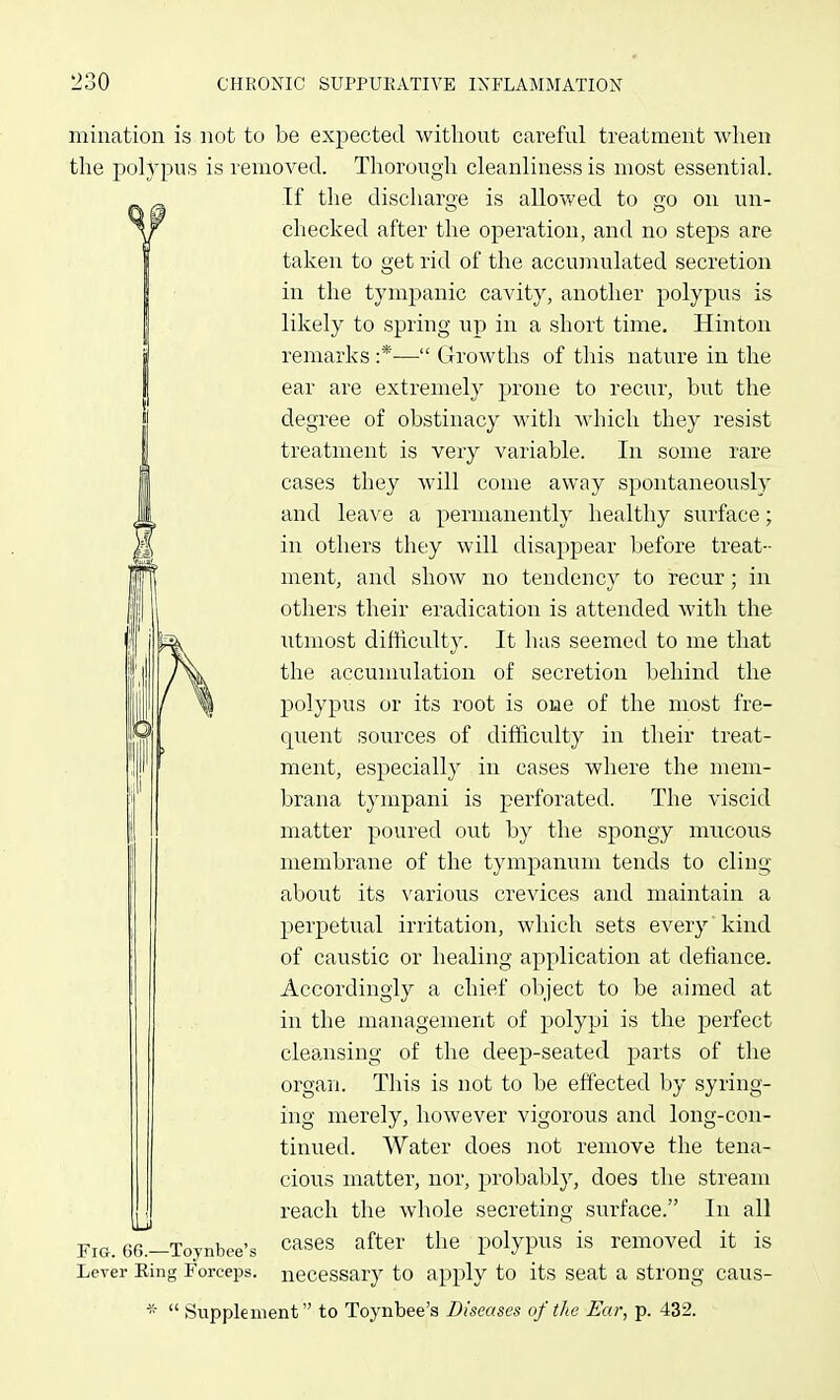 miuation is not to be expected without careful treatment when the polypus is removed. Thorough cleanliness is most essential. If the discharge is allowed to go on un- checked after the operation, and no steps are taken to get rid of the accumulated secretion in the tympanic cavity, another polypus is likely to spring up in a short time. Hinton remarks :*— Growths of this nature in the ear are extremely prone to recur, but the degree of obstinacy with which they resist treatment is very variable. In some rare cases they will come away spontaneously and leave a permanently healthy siirface; in others they will disappear before treat- ment, and show no tendency to recur; in others their eradication is attended with the utmost difhculty. It has seemed to me that the accumulation of secretion behind the polypus or its root is one of the most fre- quent sources of difficulty in their treat- ment, especially in cases where the mem- brana tympani is perforated. The viscid matter poured out by the spongy mucous membrane of the tympanum tends to cling about its various crevices and maintain a perpetual irritation, which sets every' kind of caustic or healing application at defiance. Accordingly a chief object to be aimed at in the management of polypi is the perfect cleansing of the deep-seated parts of the organ. This is not to be effected by syring- ing merely, however vigorous and long-con- tinued. Water does not remove the tena- cious matter, nor, probably, does the stream reach the whole secreting surface. In all cases after the polypus is removed it is necessary to apply to its seat a strong caus- *  Supplement to Toynbee's Diseases of the Ear, p. 432. 66.-—Toynbee's Lever Eing Forceps.