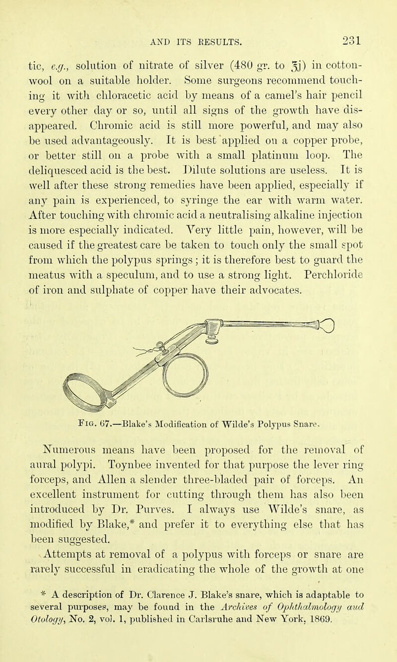 tic, e.g., solution of nitrate of silver (480 gr. to 3j) ii'i cotton- wool on a suitable holder. Some surgeons recommend touch- ing it with chloracetic acid by means of a camel's hair pencil every other day or so, until all signs of the growth have dis- appeared. Chromic acid is still more powerful, and may also be used advantageously. It is best a]iplied on a copper probe, or better still on a probe witli a small platinum loop. The deliquesced acid is the best. Dilute solutions are useless. It is well after these strong remedies have been applied, especially if any pain is experienced, to syringe the ear with warm water. After touching with chromic acid a neutralising alkaline injection is more especially indicated. Very little pain, however, will be caused if the greatest care be taken to touch only the small spot from which the polypus springs ; it is therefore best to guard the meatus with a speculum, and to use a strong light. Perchloride of iron and sulphate of copper have their advocates. Numerous means have been proposed for the removal of aural polypi. Toynbee invented for that purpose the lever ring forceps, and Allen a slender three-bladed pair of forceps. An excellent instrument for cuttino- through them has also been introduced by Dr. Purves. I always use Wilde's snare, as modified by Blake,* and prefer it to everything else that has been suggested. Attempts at removal of a polypus with forceps or snare are rarely successful in eradicating the whole of the growth at one * A description of Dr. Clarence J. Blake's snare, which is adaptable to several piu'poses, may be found in the Archives of OpJitlialmologi/ aud Otology, No. 2, vol. 1, published in Carlsruhe and New York. 1869.