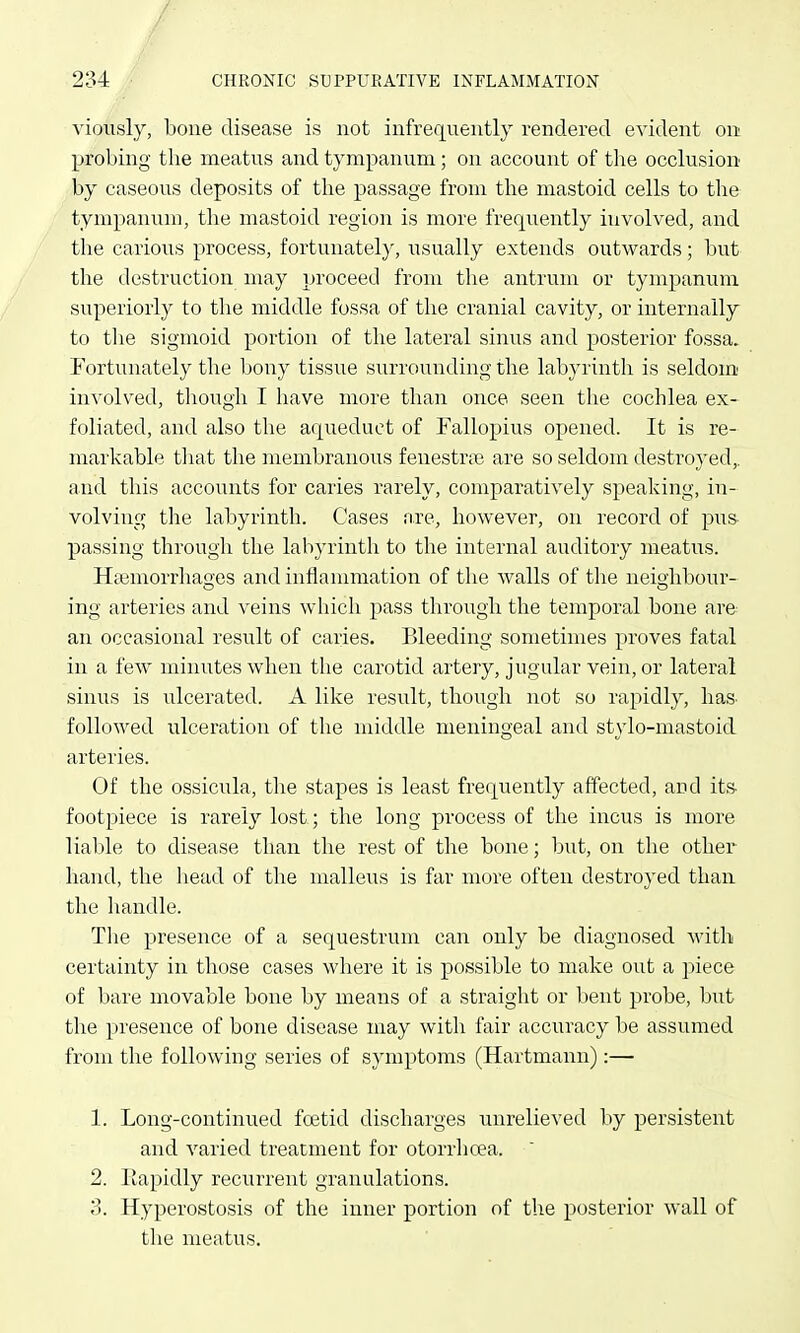 Adoiisly, bone disease is not infrequently rendered evident on probing the meatus and tympanum ; on account of the occlusion by caseous deposits of the passage from the mastoid cells to the tympanum, the mastoid region is more freqiiently involved, and the carious process, fortunately, usually extends outwards; but the destruction may proceed from the antrum or tympanum superiorly to the middle fossa of the cranial cavity, or internally to tlie sigmoid portion of the lateral sinus and posterior fossa. Fortunately the bony tissue surrounding the labyrinth is seldom' involved, though I have more than once seen the cochlea ex- foliated, and also the aqiieduct of Fallopius opened. It is re- markable tliat the membranous fenestriie are so seldom destroyed,, and this accounts for caries rarely, comparatively speaking, in- volving the labyrinth. Cases are, however, on record of pus- passing through the labyrinth to the internal auditory meatus. Ha^morrhaoes and inflammation of the walls of the neiohbour- ing arteries and veins which pass through the temporal bone are an occasional result of caries. Bleeding sometimes proves fatal in a few minutes when the carotid artery, jugular vein, or lateral sinus is ulcerated. A like result, though not so rapidly, has. followed ulceration of the middle meningeal and stylo-mastoid arteries. Of the ossicula, the stapes is least freciuently affected, and its- footpiece is rarely lost; the long process of the incus is more liable to disease than the rest of the bone; but, on the other hand, the head of the malleus is far more often destroyed than the handle. The presence of a sequestrum can only be diagnosed Avith certainty in those cases where it is possible to make out a piece of bare movable bone by means of a straight or bent probe, but the presence of bone disease may with fair accuracy be assumed from the following series of symptoms (Hartmann):— 1. Long-continued foetid discharges unrelieved by persistent and varied treatment for otorrlioea. 2. Ilapidly recurrent granulations. 3. Hyperostosis of the inner portion of the posterior wall of the meatus.