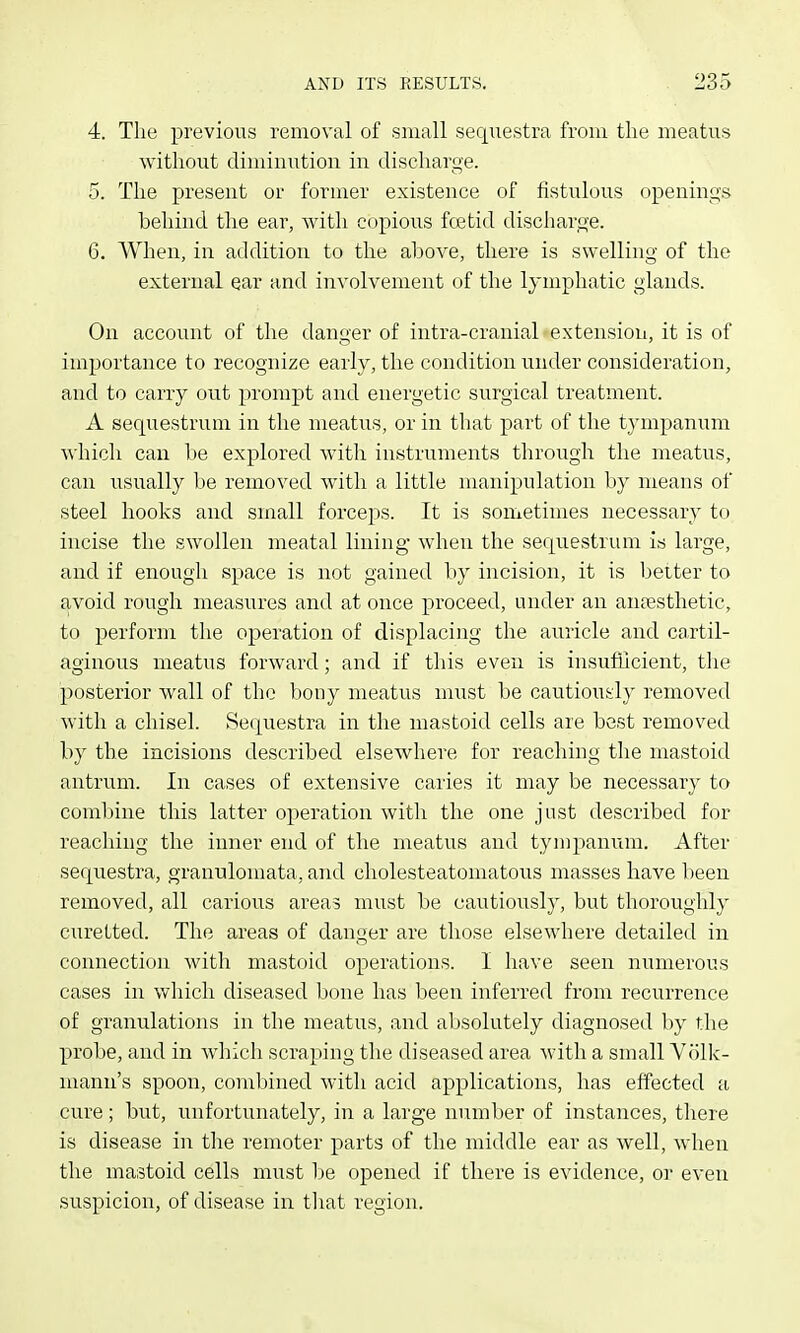 4. The previous removal of small seqiiestra from the meatus without diminution in discharge. 5. The present or former existence of iistulous openings behind the ear, with copious foetid discharge. 6. When, in addition to the above, there is swelling of the external ear and involvement of the lymphatic glands. On account of the danger of intra-cranial extension, it is of importance to recognize early, the condition under consideration, and to carry out prompt and energetic surgical treatment. A sequestrum in the meatus, or in that part of the tympanum which can be explored with instruments through the meatus, can usually be removed with a little manipulation by means of steel hooks and small forceps. It is sometimes necessary to incise the swollen meatal lining- when the sequestrum is large, and if enough space is not gained by incision, it is better to avoid rough measures and at once proceed, under an antesthetic, to perform the operation of displacing the auricle and cartil- aginous meatus forward; and if this even is insufficient, tlie posterior wall of the bony meatus must be cautiously removed with a chisel. Sequestra in the mastoid cells are best removed by the incisions described elsewhere for reaching the mastoid antrum. In cases of extensive caries it may be necessary to comlnne this latter operation with the one just described for reaching the inner end of the meatus and tympanum. After sequestra, granulomata, and cholesteatomatous masses have l)een removed, all carious areas must be cautiously, but thoroughly curetted. The areas of danger are those elsewhere detailed in connection with mastoid operations. I have seen numerous cases in which diseased bone has been inferred from recurrence of granulations in the meatus, and absolutely diagnosed by the probe, and in which scraping the diseased area with a small Volk- mann's spoon, combined with acid applications, has effected a cure; but, unfortunately, in a large number of instances, there is disease in the remoter parts of the middle ear as well, when the mastoid cells must be opened if there is evidence, oi- even suspicion, of disease in tliat region.